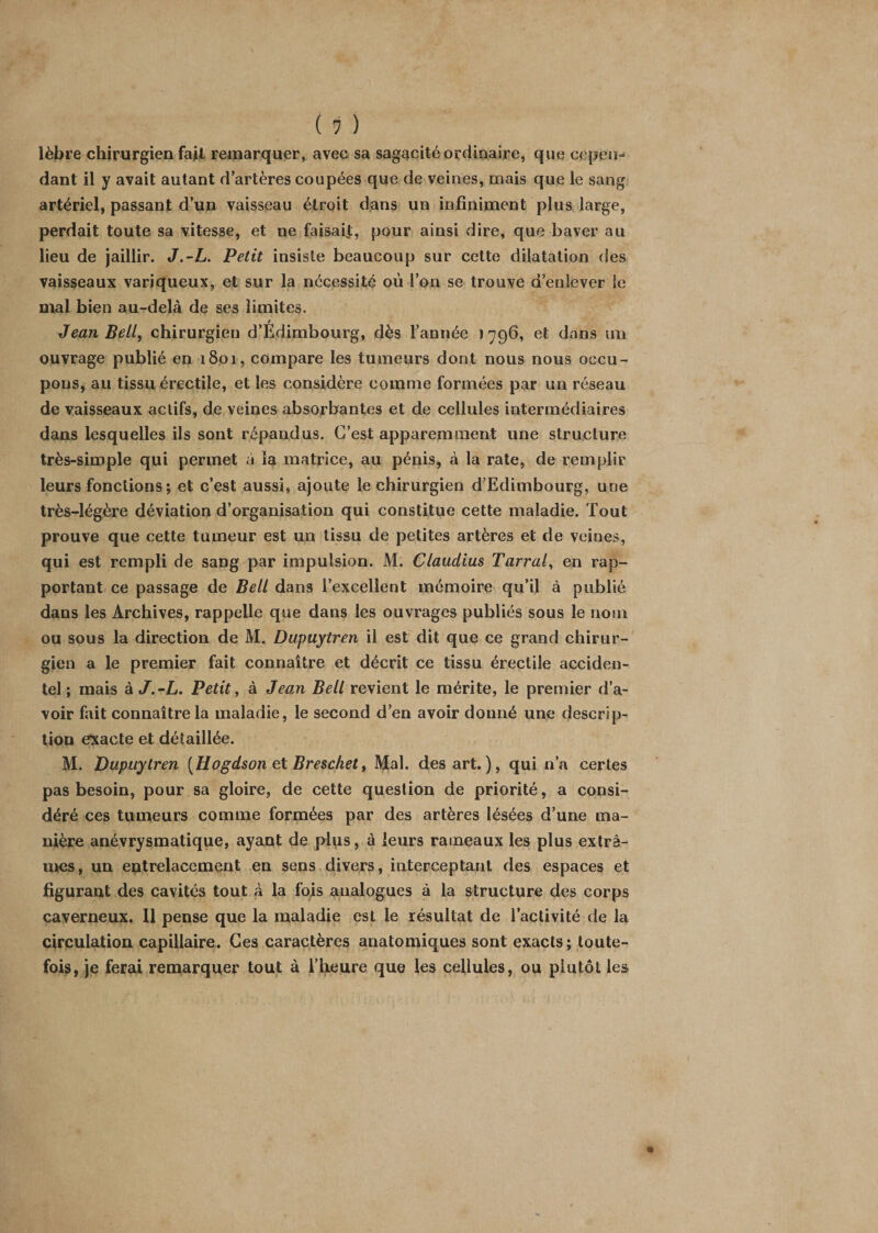 lèbre chirurgien fail remarquer, avec sa sagacité ordinaire, que cepen¬ dant il y avait autant d’artères coupées que de veines, mais que le sang artériel, passant d’un vaisseau étroit dans un infiniment plus large, perdait toute sa vitesse, et ne faisait, pour ainsi dire, que baver au lieu de jaillir. J.-L. Petit insiste beaucoup sur cette dilatation des vaisseaux variqueux, et sur la nécessité où l’on se trouve d’enlever le mal bien au-delà de ses limites. / Jean Bell, chirurgien d’Edimbourg, dès l’année 1796, et dans un ouvrage publié en 1801, compare les tumeurs dont nous nous occu¬ pons, au tissu érectile, et les considère comme formées par un réseau de vaisseaux actifs, de veines absorbantes et de cellules intermédiaires dans lesquelles ils sont répandus. C’est apparemment une structure très-simple qui permet à îa matrice, au pénis, à la rate, de remplir leurs fonctions; et c’est aussi, ajoute le chirurgien d’Edimbourg, une très-légère déviation d’organisation qui constitue cette maladie. Tout prouve que cette tumeur est un tissu de petites artères et de veines, qui est rempli de sang par impulsion. M. Claudius Tarral, en rap¬ portant ce passage de Bell dans l’excellent mémoire qu’il à publié dans les Archives, rappelle que dans les ouvrages publiés sous le nom ou sous la direction de M. Dupuytren il est dit que ce grand chirur¬ gien a le premier fait connaître et décrit ce tissu érectile acciden¬ tel ; mais à J.-L. Petit, à Jean Bell revient le mérite, le premier d’a¬ voir fait connaître la maladie, le second d’en avoir donné une descrip¬ tion exacte et détaillée. M. Dupuytren [Hogdson et Breschet, Mal. des art. ), qui n’a certes pas besoin, pour sa gloire, de cette question de priorité, a consi¬ déré ces tumeurs comme formées par des artères lésées d’une ma¬ nière anévrysmatique, ayant de plus, à leurs rameaux les plus extrê¬ mes, un entrelacement en sens divers, interceptant des espaces et figurant des cavités tout à la fois analogues à la structure des corps caverneux. Il pense que la maladie est le résultat de l’activité de la circulation capillaire. Ces caractères anatomiques sont exacts; toute¬ fois, je ferai remarquer tout à l’heure que les cellules, ou plutôt les