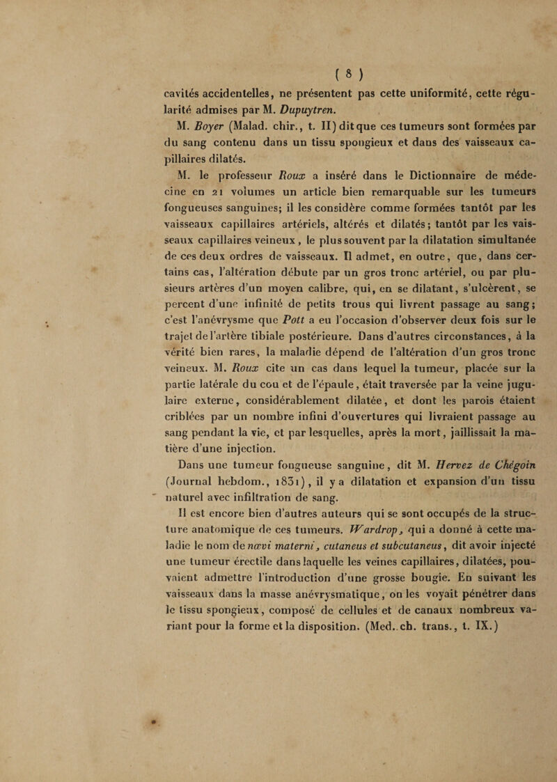 cavités accidentelles, ne présentent pas cette uniformité, cette régu¬ larité admises par M. Dupuytren. M. Boyer (Malad. chir., t. II) dit que ces tumeurs sont formées par du sang contenu dans un tissu spongieux et dans des vaisseaux ca¬ pillaires dilatés. M. le professeur Roux a inséré dans le Dictionnaire de méde¬ cine en 21 volumes un article bien remarquable sur les tumeurs fongueuses sanguines; il les considère comme formées tantôt par les vaisseaux capillaires artériels, altérés et dilatés; tantôt par les vais¬ seaux capillaires veineux , le plus souvent par la dilatation simultanée de ces deux ordres de vaisseaux. Il admet, en outre, que, dans cer¬ tains cas, l’altération débute par un gros tronc artériel, ou par plu¬ sieurs artères d’un moyen calibre, qui, en se dilatant, s’ulcèrent, se percent d’une infinité de petits trous qui livrent passage au sang ; c’est l’anévrysme que Pott a eu l’occasion d’observer deux fois sur le trajet de l’artère tibiale postérieure. Dans d’autres circonstances, à la vérité bien rares, la maladie dépend de l’altération d’un gros tronc veineux. M. Roux cite un cas dans lequel la tumeur, placée sur la partie latérale du cou et de l’épaule, était traversée par la veine jugu¬ laire externe, considérablement dilatée, et dont les parois étaient criblées par un nombre infini d’ouvertures qui livraient passage au sang pendant la vie, et par lesquelles, après la mort, jaillissait la ma¬ tière d’une injection. Dans une tumeur fongueuse sanguine, dit M. Hervez de Chégoin (Journal hebdom., 1831 ) , il y a dilatation et expansion d’un tissu naturel avec infiltration de sang. Il est encore bien d’autres auteurs qui se sont occupés de la struc¬ ture anatomique de ces tumeurs. W ardrop &gt; qui a donné à cette ma¬ ladie le nom de nœvi materni, cutaneus et subcutaneus, dit avoir injecté une tumeur érectile dans laquelle les veines capillaires, dilatées, pou¬ vaient admettre l’introduction d’une grosse bougie. En suivant les vaisseaux dans la masse anévrysmatique, on les voyait pénétrer dans le tissu spongieux, composé de cellules et de canaux nombreux va¬