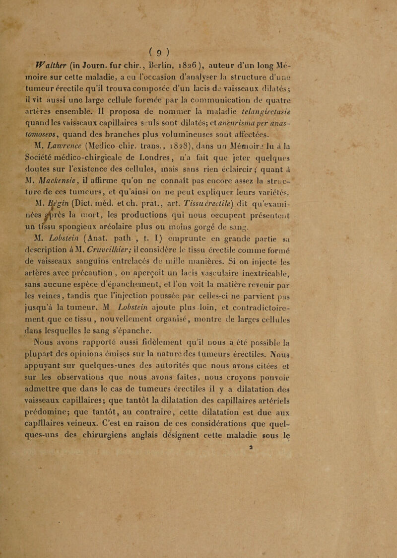 Waltker (in Journ. fur chir., Berlin, 1826 ), auteur d’un long Mé¬ moire sur celte maladie, a eu l’occasion d’analyser la structure d’une tumeur érectile qu’il trouva composée d’un lacis de vaisseaux dilatés; il vit aussi une large cellule formée par la communication de quatre artères ensemble. 11 proposa de nommer la maladie telangiectasie quand les vaisseaux capillaires seuls sont dilatés; et an'eurisma per anas- tomoseos, quand des branches plus volumineuses sont affectées. M. Lawrence (Medico chir. trans., 1828), dans un Mémoire lu à la Société médico-chirgicale de Londres, n’a fait que jeter quelques doutes sur l’existence des cellules, mais sans rien éclaircir;' quant à M. Mackensie, il affirme qu’on ne connaît pas encore assez la struc¬ ture de ces tumeurs, et qu’ainsi on ne peut expliquer leurs variétés. M. Bégin (Dict. méd. et ch. prat., art. T issu érectile) dit qu’exami¬ nées auprès la mort, les productions qui nous occupent présentent iin tïssu spongieux aréolaire plus ou moins gorgé de sang. M. Lobstein (Anat. path , t. I) emprunte en grande partie sa description àM. Cruveilhier; il considère le tissu érectile comme formé de vaisseaux sanguins entrelacés de mille manières. Si on injecte les artères avec précaution , 011 aperçoit un lacis vasculaire inextricable, sans aucune espèce d’épanchement, et l’on voit la matière revenir par les veines, tandis que l’injection poussée par celles-ci ne parvient pas jusqu’à la tumeur., M Lobstein ajoute plus loin, et contradictoire¬ ment que ce tissu , nouvellement organisé, montre de larges cellules dans lesquelles le sang s’épanche. Nous avons rapporté aussi fidèlement qu’il nous a été possible la plupart des opinions émises sur la nature des tumeurs érectiles. Nous appuyant sur quelques-unes des autorités que nous avons citées et sur les observations que nous avons faites, nous croyons pouvoir admettre que dans le cas de tumeurs érectiles il y a dilatation des vaisseaux capillaires; que tantôt la dilatation des capillaires artériels prédomine; que tantôt, au contraire, cette dilatation est due aux capillaires veineux. C’est en raison de ces considérations que quel¬ ques-uns des chirurgiens anglais désignent cette maladie sous le a I