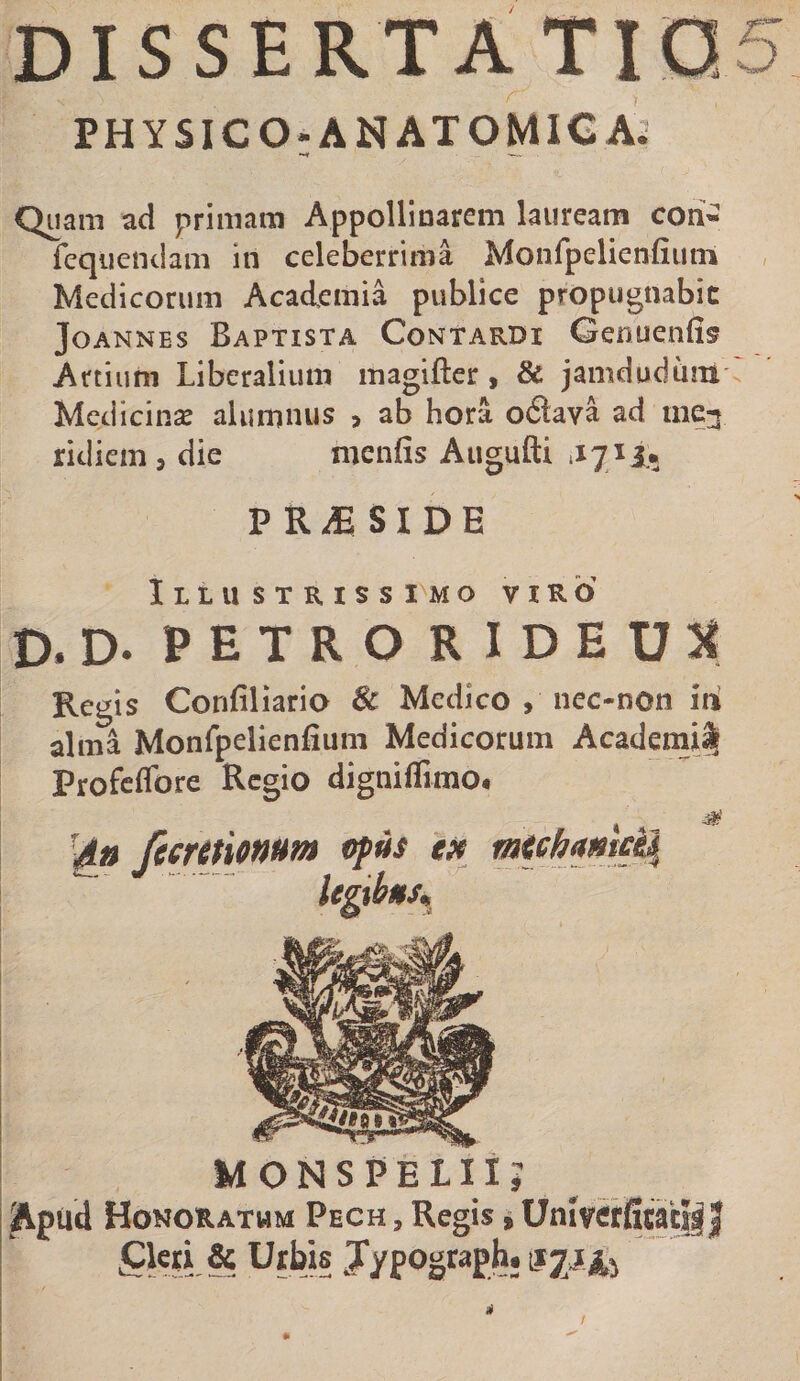 DISSERTA Tia5 PHYSICO; ANATOMICA: Quam ad primam Appollinarem lauream cori- rcqiiendam in celeberrima Monfpelienfium Medicorum Academia publice propugnabit JoANNEs Baptista Contardi Genuenfis Artium Liberalium magiftcr, &amp; jamdudum Medicinse alumnus &gt; ab hora odlava ad ine^ ridiem , die menfis Atigufti PR^SIDE Illustrissimo viro D. D. PETRO RIDEU:« Regis Confiliario 6c Medico , nec-non id alma Monfpelienfium Medicorum Academi^ Profcffore Regio digniflimo* '4» fccmionum vpus MONS PELII? Apud Honoratum Pech , Regis i Unlverficaci|| Urbis J/pograph.