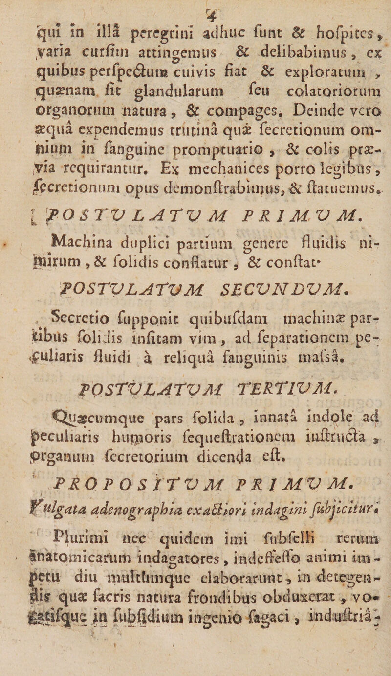 varia ciirfini actingemus &amp; delibabimus, ex quibus perfpe61:urK cuivis fiat &amp; exploratum , quinam fit glandularum feu colatoriorum organorum natura, &amp; compages. Deinde vero aequa expendemus crutina qu^ recretionum om- in fanguine promptuario , 6c colis prse- iVia requirantur. Ex mechanices porro legibus, fecrecionum opus demonftrabimuss^* ftacucmusv l'pOSrVLATVM PRIMVM. Machina duplici partium genere fliiidi-s ni- inirum , &amp; folidis confiatur , Bc confiat* pOSrVLATVM SECVNDVM. Secretio rupponic qiiibiifdam machinas par- 'Obus folidis infitam vim, ad feparationem pe- .ipuliaris fluidi a reliqua fanguinis mafsa. POSrVLArVM TERTIVM. Qua^cumque pars folida , innata indole ad J&gt;ccuiiaris hu.i|ioris rcqiicftrationem inftriuSla , prganiim fccretorium dicenda cft. PRO P O S ITV M PRIMVM. ^^Igdta adenographia cxaBlorl Indagini fiihjlcltHr* Plurimi ncc quidem imi fubfclH rerum inatomicariim indagatores, indcfFcfib animi im- fetu diu multlimquc eiaborariuu^ in detegen¬ dis quae facris natura frondibus obduxerat , va« g^tifquc in fubftdium ingenio fagaci, indn&amp;ia^