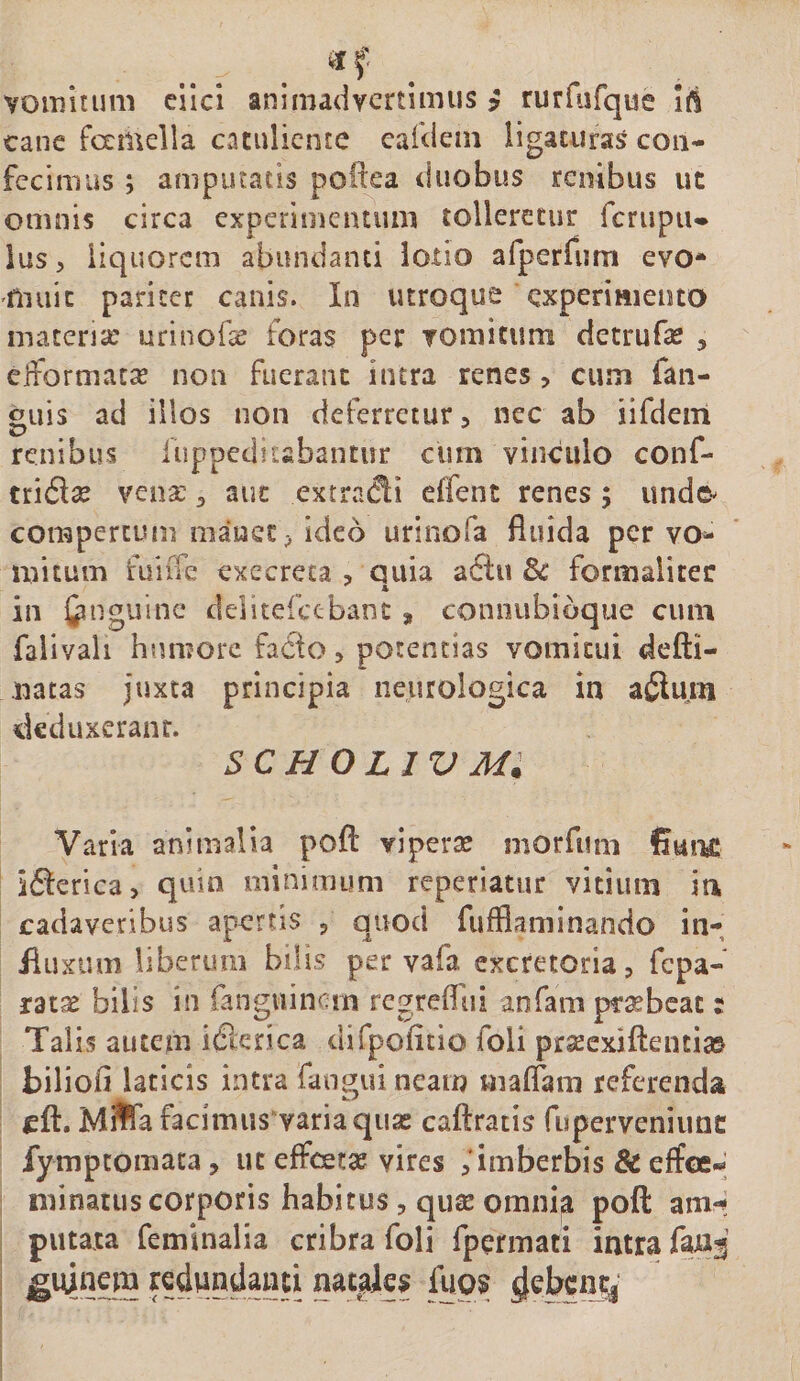 vomitum cilci animadvertimus y rurfiirque ift cane fcemella catuliente cafdem ligaturas con¬ fecimus ; amputatis poftea duobus renibus ut omnis circa experimentum tolleretur fcrupiu ius, liquorem abundanti lotio arperfiim evo* muic pariter canis. In utroque experimento materne urinofec foras per vomitum detrufse , effbrmac^e non fuerant intra renes, cum faii- «uis ad illos non deferretur, nec ab iifdem renibus luppeditsbantur cum vinculo conf- triflse venx ^ auc extradi effent renes; unde-^ compertum manet, ideo urinofa fluida per vo¬ mitum fuiffe execreca , quia a6lu &amp; formaliter in Cin guinc delitefctbanc, connubioque cum falivali humore facto, potentias vomitui defti- natas juxta principia neurologica in a$5lum deduxerant. scholjvm; Varia animalia pofl: viperte morfum Sui-u: ifterica, quin minimum reperiatur vitium in cadaveribus apertis , quod fufflaminando in- iiuxiim liberum bilis per vafa excretoria, fepa- ratae bilis in fangviincm rcgrefliii anfam pr^bcac : Talis autem i&amp;rica difpoficio foli praecxiflenti» biliofi laticis intra fangui neam malTani referenda cft. M#a facimusvariaquas caftratis fu perveni une fymptomata, ut effcetse vires , imberbis &amp; effcc-* minatus corporis habitus, quas omni^ poft am-; putaxa feminalia cribra foli rpermati intra faxii ??dundauti natales fup^ ^ebeny