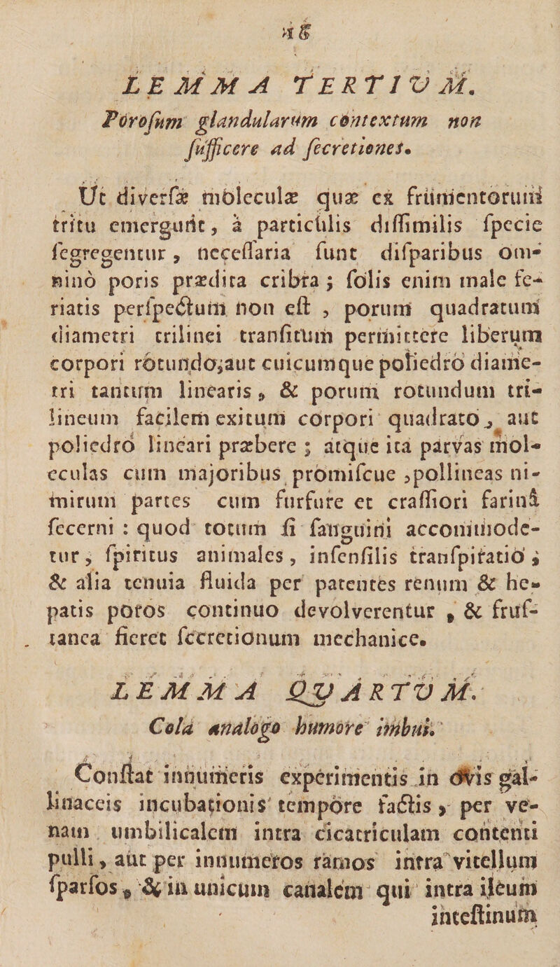 Fdrofitm glandulartm contextum non fufficere ad fccretlmes. Uc diverfae nibleculae quas cx friinientormii hitu emergufie, a parciclilis difflmilis fpccie fcgregencur, ncccflaria funt difparibus om- nino poris prasdita cribta \ folis enim male fe¬ riatis perlpe^luiit non eft , poruni quadratum diametri crilinei tranfitliiii permittere liberum corpori rotundojauc cuicuinque potiedrb diaiiie- tri tancirni linearis» &amp; poruin rotundum tri- lineiim facilem exitum ebrpori quadrato^ aut policdrd lineari pratbere ; atque ita parvas mol- cculas cum majoribus promifeue Apollineas ni¬ mirum partes cum furfure et cralliori fariuA fccerni : quod totum ii fanguirii accomiiiodc- tur, fpintus animales, infenfilis tranfpiiatib’i Zi alia tenuia fluida per patentes renum &amp; he¬ patis pofos continuo devolverentur , fruf- lanca fieret fetretionum mechanice. LEjiiM A ^ A R rV M\ Cola analogo humore^ ImbuL' Confiat innumeris experimentis in dl^is gal¬ linaceis incubationis'tempore faefiis &gt; per ve¬ nam umbilicalem intra cicatriculam contenti pulli, aiit per innumeros ramos infra'vitellum fparfos ^ ^ in unicum canalem q«i intra ikuin ihteflinum