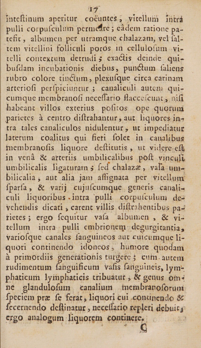 intcfllnum aperitur coeuntes ^ vltelluni ihcrii pulii corpulcuUiiTi permeare; eadem ratione pa¬ tefit, albumen per utramque chalazam, vcl fal- tem viteliini folliculi poros m cellulofum vi¬ telli contextum detrudi i exaciis deinde qui- bufdam incubationis diebus, pundluin falie^u rubro colore tinCtum, plexurque circa catinani arteriofi pcrfipiciiintur ; canaliculi auten/ qui¬ cumque membranofi necefiano fiaccefciint, nifi babeanc villos exterius pofiros ope quoruiu parietes a centro diftrahantur, aut liquores in¬ tra tales canaliculos nidulentur, ut impediatur laterum coalitus qui fieri folec in canalibus Inembranofis liquore deftitutis , ut videre effe in vena &amp; arteriis umbilicalibus pofl: vmci^lL umbilicalis ligaturam» fed chalaz^e, vafa um- bilicalia y aut alia jam aflignata per viteiUun fparfa, &amp; varij cujiifcumc|ue generis canali¬ culi liquoribus-intra ‘pulli corpufculuiri de¬ vehendis dicati , carent villis dlftcakentibys pa¬ rietes ; ergo fcquitur vafa albumen , &amp; vi¬ tellum intra pulli embrionem degurgitantia, variofque canales langiiineos aut cuicumque li¬ quori continendo idoneos» humore quodam a primordiis generationis turgere ; cuHi-autem rudimentum fanguificurn vafis fangulneis, lym'- phaticurii lymphaticis tribuatur» &amp; genus omi ne glandulofiini canalium inembranoforuiu fpeciem pra? fe ferat, liquori cui concinendo Sc Iccernendo defiinatur, necelfario repleri debuicj ergo analogum liquorem continere.