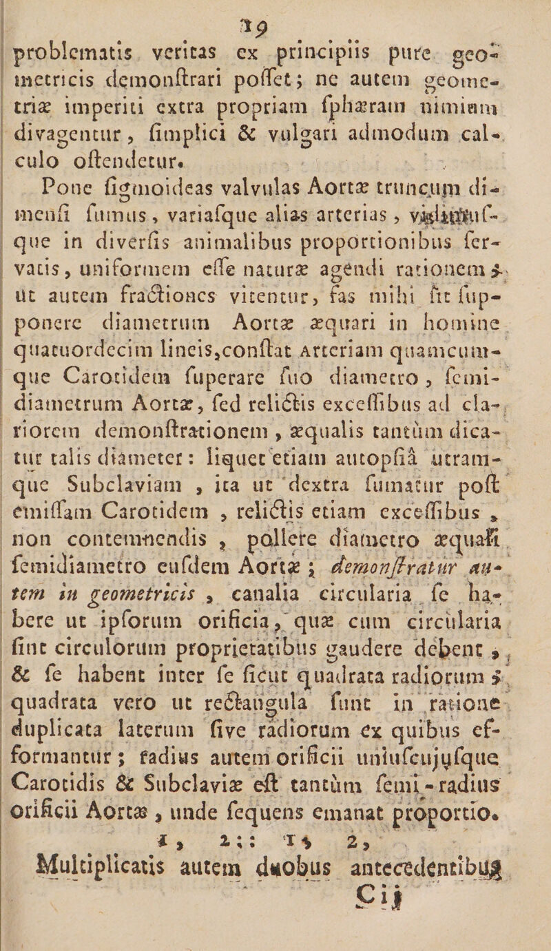 problematis veritas ex principiis pure geo- iuetricis demonftrari pofTet; ne autem geome¬ triae imperiti extra propriam rpha^ram nimiam divagenciir, fimplici &amp; vulgari admodum cal¬ culo oftendetur# Pone fignioideas valvulas Aortae truncujii dl- menii fumus, variafque alias arterias, que in diverfis animalibus proportionibus fer¬ vatis, uniformem ede natura agendi rationem^ ut autem fratSlioncs vitentur, fas mihi fu fup- poncre diametrum Aortae aquari in hon\ine quacuordccim lineis,conflat Arteriam quamciun- qiie Carotidem fuperare fuo diametro , fcml- diametrum Aortae, fed relidlis excefiibus ad cla¬ riorem demonftrartioneni, aequalis tantiim dica¬ tur talis diameter: liquet etiam aucopfia ntram- que Subclaviam , ita ut dextra fumatur poft cmdTam Carotidem , relidlis etiam exceffibus * non contemnendis ^ poHerq diametro tec^nafi femidiametro eufdem Aortse; demonfiratur au* tem In geometricis , canalia circularia fe ha¬ bere ut ipforum orificiaqux cum circiilaria fint circulorum proprietatibus gaudere debent 9 &amp; fe habent inter fe ficut quadrata radiorum i quadrata vero ut re6langula fune in rkione duplicata laterum five radiorum ex quibus ef- formantur ; fadius autem orificii unlufciijyfque Carotidis &amp; Subclavise eft tantum femi-radius orificii AorteS, unde fequens emanat proportio* ii 1;: 2, Multiplicatis autem duobus aiitccedentibyig[ ' Ci|