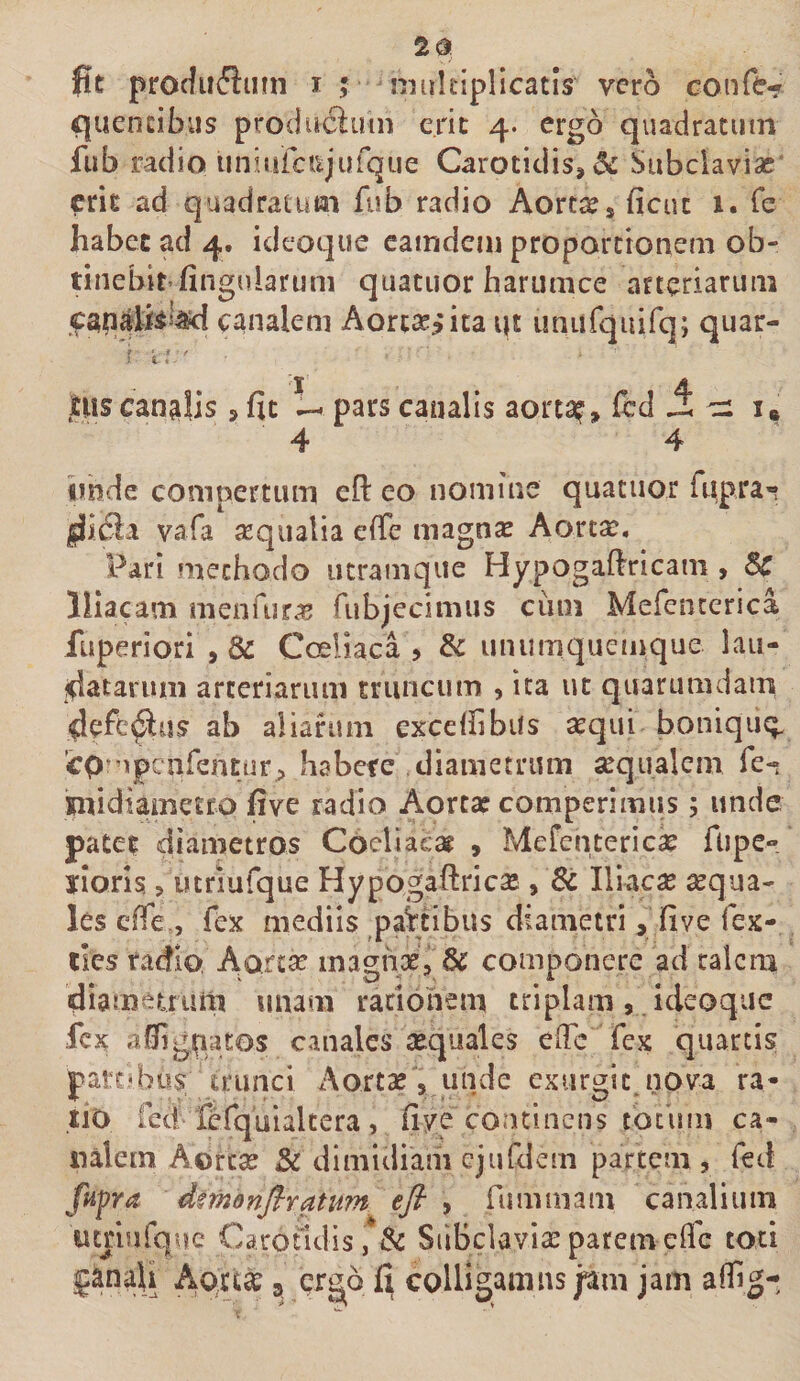 fit protfuflinn i ; nnikiplicatls vero conftf quendbus producluin erit 4. ergo quadratum fub radio unjurciijurque Carotidis, 5^ Subclaviae' erit ad quadratum fub radio Aanx^ ficut 1. Te habet ad 4. ideoque camdeiu proportionem ob- tinebit-fingularum quatiior barumce arteriarum canalem Aorcx^’ita i|t unafquirq; quar- ' i l ' jEUS canalis, fit i- pars canalis aorta^, fcd i ci 4 4 iibde compertam eft eo nomine quatiior fiipra'? |h£la vafa sequalia eiTe magnas Aortas. Pari methodo utramqiie Hypogafiricam , Sc Iliacam menTur^s fubjecimus ciini Mefenterica fuperiori , &amp; Coeliaca &gt; &amp; unumquemque lau- fdatarum arteriarum triinciim , ita ut quarumdam 4efc^us ab aliahmi exceffibus sequi bonique;. cp^upcafentiir;, habere diametrum sequalcm fe**; imidiametro five radio Aortas comperimus; unde pate? diametros Coeliaes^ , Mefenteriese flipe» yioris &gt; utriufque Hypogaftricse, Sc Iliacse sequa- les cfTe., fex mediis paitibus diametri, five fex- llcs radio Aortae inaghx, &amp; componere ad talem diamemim unam raciohem triplam , ideoque fex a0igpatos canales sequales elTc fex quartis part»bos trunci Aortx , unde cxurgit.nova ra- tio fed fefquialtera, fiye coadnens totum ca¬ nalem Aorex &amp; dimidiam cjufdem partem , fed fufra dmanfiratum efi ^ fummam canalium umurque Carotidis, Sc Siibclavixparemeffe toti