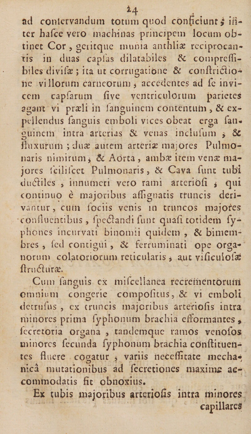 ad conlcrvaiuium totum quod cbn{iciLint^ iii- tcr hafce vero machinas princjpcin locum ob¬ tinet Cor , gciitque munia anthlise reciprocan¬ tis in duas capfas dilatabilcs &amp; comprcfli- biles divif^ ; ita ut corrugacibne &amp; conftridio- nc villorum carneorum ^ accedentes ad fc invi¬ cem capfarimi five ventriculorum parietes agam vi prxli in fanguinem contentum j &amp; ex- peiiendus fanguis emboli vices obeat erga faii- 'guinem intra arterias §&lt;i venas inclufum ^ 8c lluxurum ;du^ autem arteriae majores Pulmo¬ naris nimirum^ Aorta , amb^c irem ven^e ma¬ jores {cilifcct Pulmonaris 5 ik Cava fune tubi ductiles 5 innumeri vero rami arccribfi i qui continuo e majoribus allignatis truncis deri¬ vantur, cuin fociis venis in truncos majoi^es conllucncibus, fpc61andi fnnt quafi totidem Ty¬ phones incurvati binomii quidem , &amp; bimem¬ bres , fcd contigui, &amp; ferruminati ope orga¬ norum colatoriorum reticularis , a,ut vificulofae {IrudiurcC. Cum ianguis cx mifccllanea recrementorum omnium congerie compoiitus, Sc vi emboli dccrufus , cx truncis majoribus arcenofis intra minores prima Typhonum brachia eflormantcs, fccrctoria organa , randemque ramos venoTos minores fecunda Typhonum brachia cdnftituen- tes fluere cogatur , variis necefficate mecha* nicd mutationibus ad Tecretiones maxinifi ae^ commodatis fit obnoxius. £x cubis majoribus arterioiis intra minores capillares