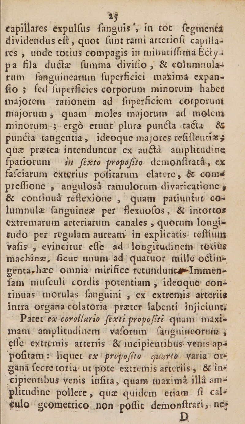 dividendus cft, quot fune rami arceriofi capilia^ res , unde totius compagis in minutiiLma pa fila du£lce rumma divifio &gt; &amp; cOlunimila-i rum fanguinearum fupcrficiei maxima cxpaii- fio ; fcd ruperficies corporum minorum habeg majorem rationem ad fiiperficiem corporuni majorum, quam moles majorum ad molem minorum ; ergo erunt plura pumfla taOla punda tangentia, ideoque majores refificutias^ quse pr^etea intenduntur ex au6ll aniplitudme fpatiortim if/ fexto -profojito demonftrata, ex fafeiarum exterius poficaruni elatere, &amp; com^ preflTione , angulosa ramulorum divaticatione i &amp; continua reflexione , quam patiuntut co- lumnulx fanguinese per flexuofos, &amp; intortos extremarum arteriarum canales , quorum longi- iiido per regulam auream- in explicatis teiliuiit vafis' , evincitur efle ad longitudinem totius machinse, fictic unum ad quatuor mille odlim gentarhsec omnia mirifice retuiidunc^Immen- Tam mufciili cordis potentiam , ideoqiie con¬ tinuas morulas fanguini , cx extremis arteriis intra organa colatoria prseter labenti injiciunt; Vmi ex coroilarto fextl propoftl quam maxi¬ mam amplitudinem vaforum faugiiineoruni , efie extremis arteriis 8^ incipientibus venis ap- poficam: liquet €x profojito qmriQ varia or*-, gaiia fecre coria ut pote extremis arteriis, in* cipientibus venis infita, quam maxima illa am¬ plitudine pollere, quse quidem etiam fi cal* tulo geometrico mon pgflic denionftrari ^ ne*