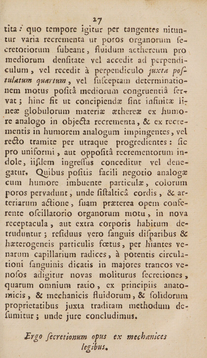 tiir varia recrementa ur potos organorum fe- cretoriorum fubeant, fluidum acthercum pro mediorum denfitate vel accedit ad perpendi¬ culum , vel recedic a perpendiculo juxta pof- tulatum quartum, vel rurceptam determinatio¬ nem motus pofica mediorum congruentia fer-r vac 5 hinc fit ut concipiendse flnt infinitas ii^ neae globulorum maceriae aethcreae cx humo¬ re analogo in objefla recrementa, &amp; ex recre¬ mentis in humorem analogum impingentes, vel redio tramite per utraque progredientes: fic pro uniformi, aut oppofita recrementorum in¬ dole, iiftjciii ingreifus conceditur vel dene- gacur. Quibus pofitis facili negotio analogae cum humore imbuente particulae, coloriim poros pervadunt, unde fiftalcica cordis, ar¬ teriarum ailione, fuam prxterea opem confe¬ rente ofciilatorio organorum motu , in nova receptacula , auc extra corporis habitum de¬ truduntur ; refiduus vero fanguis dif|)aribus haeterogeneis particulis foetus, per hiantes ve¬ narum capillarium radices, a potentis circula¬ tioni fanguinis dicatis in majores trancos ve- uofos adigitur novas moliturus fecretiones, quarum omnium ratio, ex principiis anato¬ micis , &amp; mechanicis fluidorum, &amp; folidoruin proprietatibus juxta traditam methodum dc- runiitur; unde jure concludinvis. ivgo fecretionum opus tx mechamces legibus^