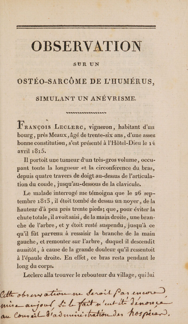 OBSERVATION SÜR UN OSTÉO-SARCOME DE L’HUMÉRUS, SIMULANT UN ANÉVRISME. François Leclerc, vigneron, habitant d'un bourg, près Meaux .âgé de trente-six ans, d’une assez bonne constitution, s’est présenté à l’Hotel-Dieu le i4 avril i8i5é Il portoit une tumeur d’un très-gros volume, occu¬ pant toute la longueur et la circonférence du bras, depuis quatre travers de doigt au-dessus de l’articula¬ tion du coude, jusqu’au-dessous de la clavicule. Le malade interrogé me témoigna que le 26 sep¬ tembre 18ï5 , il étoit tombé de dessus un noyer, de la hauteur d’à peu près trente pieds 5 que, pour éviter la chute totale, il avoit saisi, de la main droite, une bran¬ che de l’arbre, et y étoit resté suspendu, j usqu’à ce qu’il fût parvenu à ressaisir la branche de la main gauche, et remonter sur l’arbre, duquel il descendit aussitôt, à cause de la grande douleur qu’il ressentoit à l’épaule droite. En effet, ce bras resta pendant le long du corps. Leclerc alla trouver le rebouteur du village, qui lui