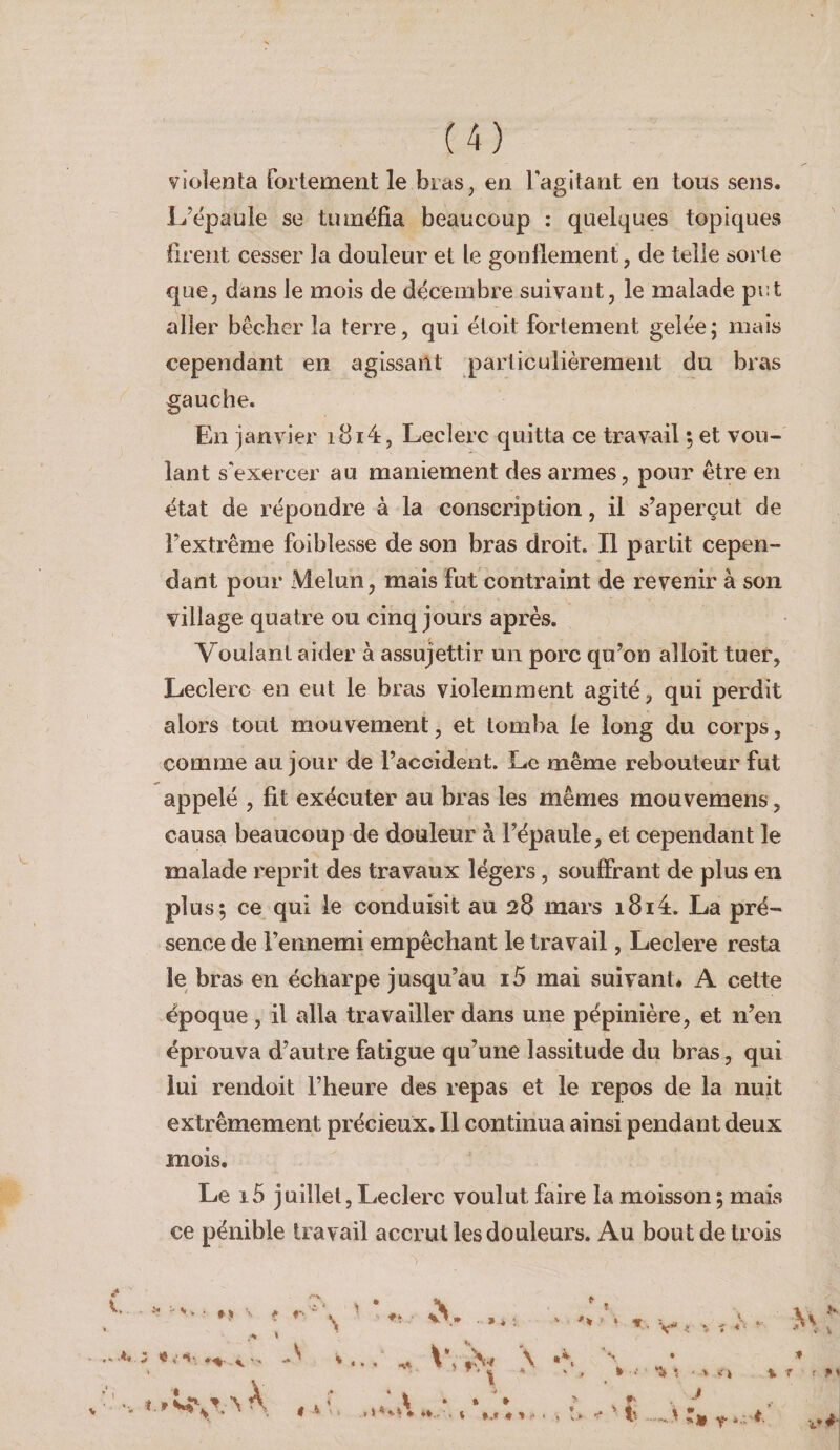 violenta fortement le bras, en ragitarit en tous sens. L’épaule se tuméfia beaucoup : quelques topiques firent cesser la douleur et le gonflement, de telle sorte que, dans le mois de décembre suivant, le malade put aller bêcher la terre, qui étoit fortement gelée; mais cependant en agissant particulièrement du bras gauche. En janvier i8i4, Leclerc quitta ce travail, et vou¬ lant s'exercer au maniement des armes, pour être en état de répondre à la conscription, il s’aperçut de l’extrême foi blesse de son bras droit» Il partit cepen¬ dant pour Melun, mais fut contraint de revenir à son village quatre ou cinq jours après. Voulant aider à assujettir un porc qu’on alloit tuer, Leclerc en eut le bras violemment agité, qui perdit alors tout mouvement, et tomba le long du corps, comme au jour de l’accident. Le même rebouteur fut appelé , fit exécuter au bras les mêmes mouvemens, causa beaucoup de douleur à l’épaule, et cependant le malade reprit des travaux légers, souffrant de plus en plus; ce qui le conduisit au 28 mars i8i4. La pré¬ sence de l’ennemi empêchant le travail, Leclere resta le bras en écharpe jusqu’au i5 mai suivant* A cette époque, il alla travailler dans une pépinière, et n’en éprouva d’autre fatigue qu’une lassitude du bras, qui lui rendoit l’heure des repas et le repos de la nuit extrêmement précieux. Il continua ainsi pendant deux mois. Le i5 j uillel, Leclerc voulut faire la moisson ; mais ce pénible travail accrut les douleurs. Au bout de trois i* V . . . . » î> i... \ .i, N • » - ' i ' * , ‘ ^ ’ ♦ » L*- ''f N A . * * 1 * • * ' \ 1