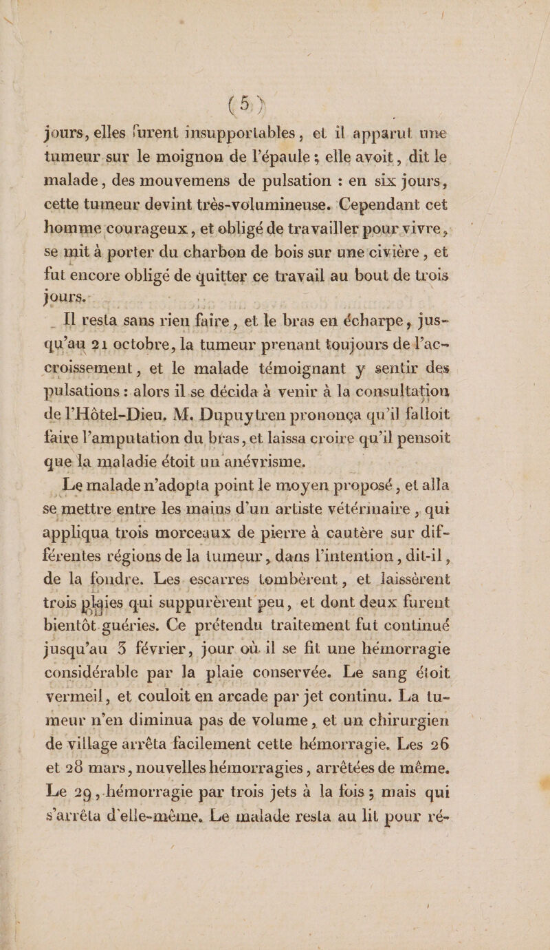 tumeur sur le moignon de Fépaule ; elle avoit, dit le malade, des mouvemens de pulsation : en six jours, cette tumeur devint très-volumineuse. Cependant cet homme courageux, et obligé de travailler pour vivre, se mit à porter du charbon de bois sur une civière, et fut encore obligé de «Quitter ce travail au bout de trois jours. Il resta sans rien faire, et le bras en écharpe, jus¬ qu’au 21 octobre, la tumeur prenant toujours de l’ac¬ croissement , et le malade témoignant y sentir des pulsations : alors il se décida à venir à la consultation de l’Hôtel-Dieu. M. Dupuytren prononça qu’il falloit faille l’amputation du bras, et laissa croire qu’il pensoit que la maladie étoit un anévrisme. Le malade n’adopta point le moyen proposé, et alla se mettre entre les mains d’un artiste vétérinaire , qui appliqua trois morceaux de pierre à cautère sur dif¬ férentes régions de la tumeur, dans l’intention, dit-il, de la fondre. Les escarres tombèrent, et laissèrent trois plaies qui suppurèrent peu, et dont deux furent bientôt guéries. Ce prétendu traitement fut continué jusqu’au 3 février, jour on il se fit une hémorragie considérable par la plaie conservée. Le sang éîoit vermeil, et couloit en arcade par jet continu. La tu¬ meur n’en diminua pas de volume, et un chirurgien de village arrêta facilement cette hémorragie. Les 26 et 28 mars, nouvelles hémorragies, arrêtées de même. Le 29, hémorragie par trois jets à la fois ; mais qui s’arrêta d elle-même. Le malade resta au lit pour ré-