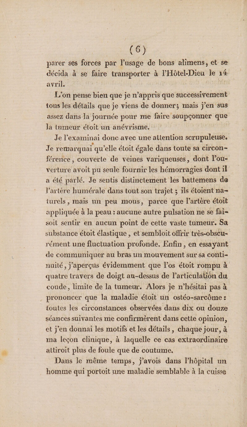 parer ses forces par l’usage de bons aîîmens, et se décida à se faire transporter à l’Hôtel-Dieu le i4 avril, L’on pense bien que je n’appris que successivement tous les détails que je viens de donner, mais j’en sus assez dans la journée pour me faire soupçonner que la tumeur étoit un anévrisme. Je l’examinai donc avec une attention scrupuleuse# Je remarquai qu’elle étoit égale dans toute sa circon¬ férence, couverte de veines variqueuses, dont l’ou¬ verture avoit pu seule fournir les hémorragies dont il a été parlé. Je sentis distinctement les battemens de l’artère humérale dans tout son trajet 5 ils étoient na^ turels, mais un peu mous, parce que l’artère étoit appliquée à la peau : aucune autre pulsation ne se fai- soit sentir en aucun point de cette vaste tumeur. Sa substance étoit élastique, et sembloit offrir très-obscu¬ rément une fluctuation profonde. Enfin, en essayant de communiquer au bras un mouvement sur sa conti¬ nuité, j’aperçus évidemment que l’os étoit rompu à quatre travers de doigt au-dessus de l’articulation du coude, limite de la tumeur. Alors je n’hésitai pas à prononcer que la maladie étoit un ostéo-sarcome : toutes les circonstances observées dans dix ou douze séances suivantes me confirmèrent dans cette opinion, et j’en donnai les motifs et les détails, chaque jour, à ma leçon clinique, à laquelle ce cas extraordinaire attiroit plus de foule que de coutume. Dans le même temps, j’avois dans l’hôpital un homme qui portoit une maladie semblable à la cuisse