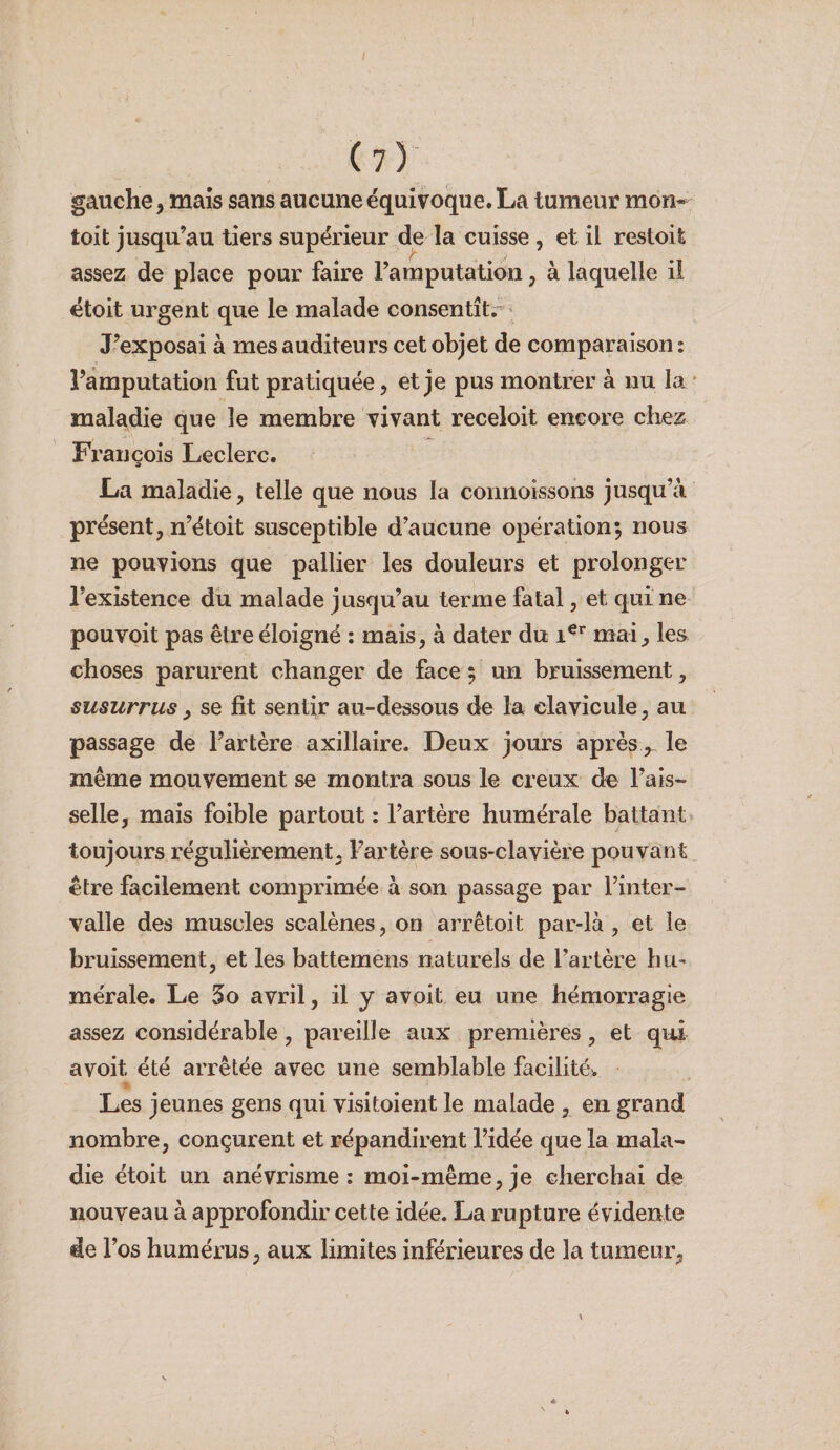 (?) gauche, mais sans aucune équivoque. La tumeur mon* toit Jusqu’au tiers supérieur de la cuisse , et il restoife assez de place pour faire l’amputation, à laquelle il étoit urgent que le malade consentîtr J’exposai à mes auditeurs cet objet de comparaison : l’amputation fut pratiquée, et je pus montrer à nu la • maladie que le membre vivant receloit encore chez François Leclerc. La maladie, telle que nous la connoissons jusqu’à présent, n’étoit susceptible d’aucune opération; nous ne pouvions que pallier les douleurs et prolonger l’existence du malade jus(]u’au terme fatal, et qui ne pouvoit pas être éloigné : mais, à dater du mai, les choses parurent changer de face ; un bruissement, susurrus, se fit sentir au-dessous de la clavicule, au passage de l’artère axillaire. Deux jours aprèsle même mouvement se montra sous le creux de Fais¬ selle, mais foible partout : l’artère humérale battant toujours régulièrement, l’artère sous-clavière pouvant être facilement comprimée à son passage par l’inter¬ valle des muscles scalènes, on arrêtoit par-là, et le bruissement, et les battemens naturels de l’artère hu¬ mérale. Le 5o avril, il y avoit eu une hémorragie assez considérable, pareille aux premières, et qui avoit été arrêtée avec une semblable facilitée Les jeunes gens qui visitoient le malade , en grand nombre, conçurent et répandirent l’idée que la mala¬ die étoit un anévrisme: moi-même,je cherchai de nouveau à approfondir cette idée. La rupture évidente de l’os humérus, aux limites inférieures de la tumeur,