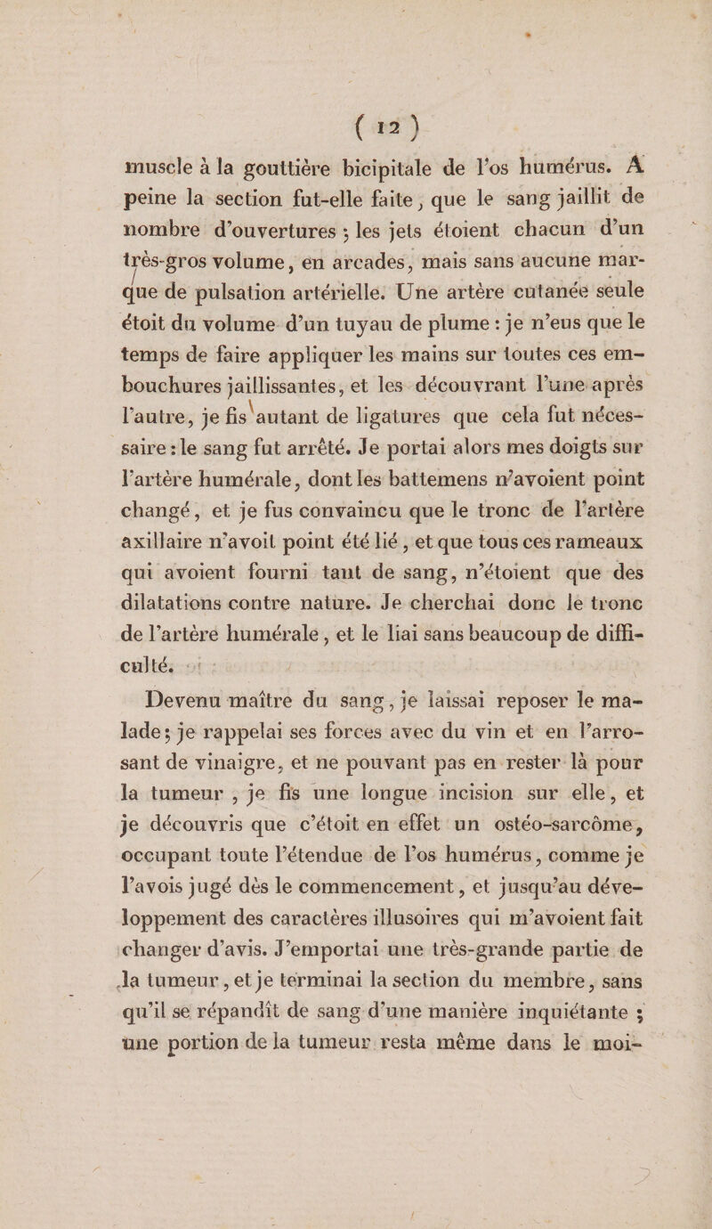 muscle à la gouttière bicipitale de Tes humérus. A peine la section fut-elle faite ^ que le sang jaillit de nombre d’ouvertures -, les jets étoient chacun d’un très»gros volume, en arcades, mais sans aucune mar¬ que de pulsation artérielle. Une artère cutanée seule étoit du volume d’un tuyau de plume : je n’eus que le temps de faire appliquer les mains sur toutes ces em¬ bouchures jaillissantes, et les découvrant l’une après l’autre, je fis'autant de ligatures que cela fut néces¬ saire : le sang fut arrêté. Je portai alors mes doigts sur l’artère humérale, dont les battemens n’avoient point changé, et je fus convaincu que le tronc de l’artère axillaire n’avoit point été lié, et que tous ces rameaux qui a voient fourni tant de sang, n’étoient que des dilatations contre nature. Je cherchai donc le tronc de l’artère humérale, et le liai sans beaucoup de diffi- cul té. Devenu maître du sang , je laissai reposer le ma¬ lade; je rappelai ses forces avec du vin et en l’arro¬ sant de vinaigre, et ne pouvant pas en rester là pour la tumeur , je fis une longue incision sur elle, et je découvris que c’étoit en effet un ostéo-sarcome, occupant toute l’étendue de l’os humérus, comme je l’a vois jugé dès le commencement, et jusqu’au déve¬ loppement des caractères illusoires qui m’avoient fait changer d’avis. J’emportai une très-grande partie de ^la tumeur, et je terminai la section du membre, sans qu’il se répandît de sang d’une manière inquiétante ; une portion de la tumeur resta même dans le moi-