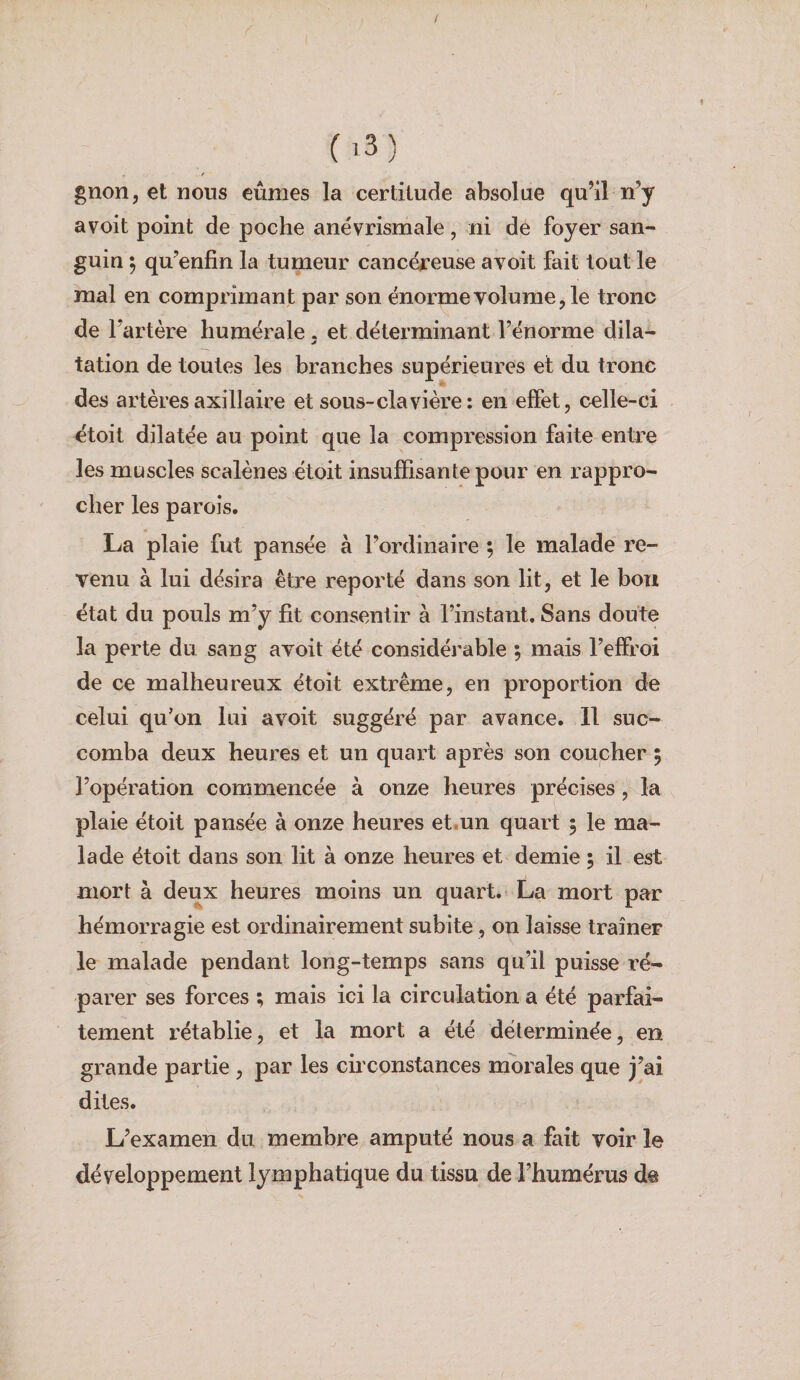 C ) gnon, et nous eûmes la cerlilude absolue qu’il n’y avoit point de poche anévrismale, ni dé foyer san¬ guin 5 qu’enfin la tumeur cancéreuse avoit fait tout le mal en comprimant par son énorme volume, le tronc de l’artère humérale . et déterminant l’énorme dila- tation de toutes les branches supérieures et du tronc des artères axillaire et sous-clavière: en effet, celle-ci etoit dilatée au point que la compression faite entre les muscles scalènes étoit insuffisante pour en rappro¬ cher les parois, La plaie fut pansée à l’ordinaire ; le malade re¬ venu à lui désira être reporté dans son lit, et le bon état du pouls m’y fît consentir à l’instant. Sans doute la perte du sang avoit été considérable , mais l’effroi de ce malheureux étoit extrême, en proportion de celui qu’on lui avoit suggéré par avance. 11 suc¬ comba deux heures et un quart après son coucher 5 l’opération commencée à onze heures précises, la plaie étoit pansée à onze heures et.un quart 5 le ma¬ lade étoit dans son lit à onze heures et demie 5 il est mort à deux heures moins un quart. La mort par hémorragie est ordinairement subite, on laisse traîner le malade pendant long-temps sans qu’il puisse ré¬ parer ses forces ; mais ici la circulation a été parfai¬ tement rétablie, et la mort a été déterminée, en grande partie , par les circonstances morales que j’ai dites. L’examen du membre amputé nous a fait voir le développement lymphatique du tissu de l’humérus de