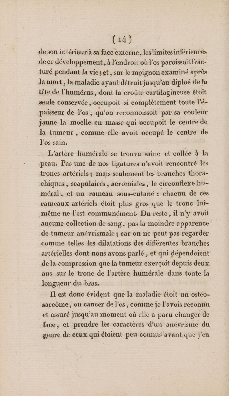 de son intérieur à sa face externe, les limites inférieurés de ce développement, à Tendroit oùFos paroissoit frac¬ turé pendant la vie 5 , sur le mpignon examiné après la mort, la maladie ayant détruit Jusqu’au diploé de la tête de l’humérus, dont la croûte cartilagineuse étoit seule conservée, occupoit si complètement toute l’é- •* paisseur de l’os , qu’on reconnoissoit par sa couleur jaune la moelle en masse qui occupoit le centre de la tumeur, comme elle a voit occupé le centre de l’os sain. L’aiière humérale se trouva saine et collée à la peau. Pas une de nos ligatures n’avoit rencontré les troncs artériels ; mais seulement les branches thora- chiques , scapulaires , acromiales, le circonflexe hu¬ méral , et un rameau sous-cutané : chacun de ces rameaux artériels étoit plus gros que le teonc lui- même ne l’est communément. Du reste, il n’y avoit aucune collection de sang, pas la moindre apparence de tumeur anévrismale ; car on ne peut pas regarder comme telles les dilatations des différentes branches artérielles dont nous avons parlé, et qui dépendoient delà compression que la tumeur exerçoit depuis deux ans sur le tronc de l’artère humérale dans toute la longueur du bras. Il est donc évident que la maladie étoit un ostéo¬ sarcome , ou cancer de l’os, comme je l’avois reconnu et assuré jusqu’au moment où elle a paru changer de face, et prendre les caractères d’un anévrisme du genre de ceux qui étoient peu connus avant que j’en / J ( I ; '