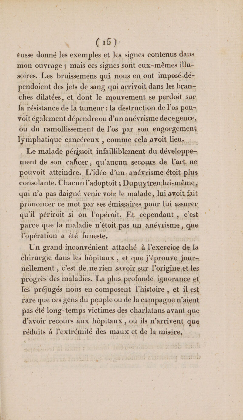 (i5> eusse donné les exemples et les signes contenus dans mon ouvrage 5 mais ces signes sont eux-mêmes illu¬ soires. JLes bruissemens qui nous en ont imposé^dé- pendoient des jets de sang qui arrivoit?dans les bran¬ ches dilatées y et dont le m^ouvement se perdoit sur la résistance de la tumeur : la destruction de l'os pou- voit également dépendreou d’un anévrisme decegenre, ou du ramollissement de Tos par son engorgement lymphatique cancéreux , comme cela avoit lieu. , Le malade pérj^ssoit infailliblement du développe¬ ment de son caficer, qu’aucun secours de l’art ne pouvoit atteindre. L’idée d’un anévrisme étoit plus consolante. Chacun l’adoptoit ; Dupuytren:lui-même, qui n’a pas daigné venir voir le malade, lui avoit fait prononcer ce mot par ses émissaires pour lui assurer qu’il périroit si on l’opéroit. Et cependant , c’est parce que la maladie n’étoit.pas un anévrisme, que fopération a été funeste. Un grand inconvénient attaché à Texercice de la chirurgie dans les hôpitaux , et que j’éprouve jour¬ nellement, c’est de ne rien savoir sur l’origine.et les progrès des maladies. La plus profonde ignorance et Tes préjugés nous en composent l’histoire , et il est rare que ces gens du peuple ou de la campagne n’aient pas été long-temps victimes des charlatans avant que d’avoir recours aux hôpitaux, où ils n’arrivent que réduits à Fextrémité des maux et de la misère. ' v ‘..J « •
