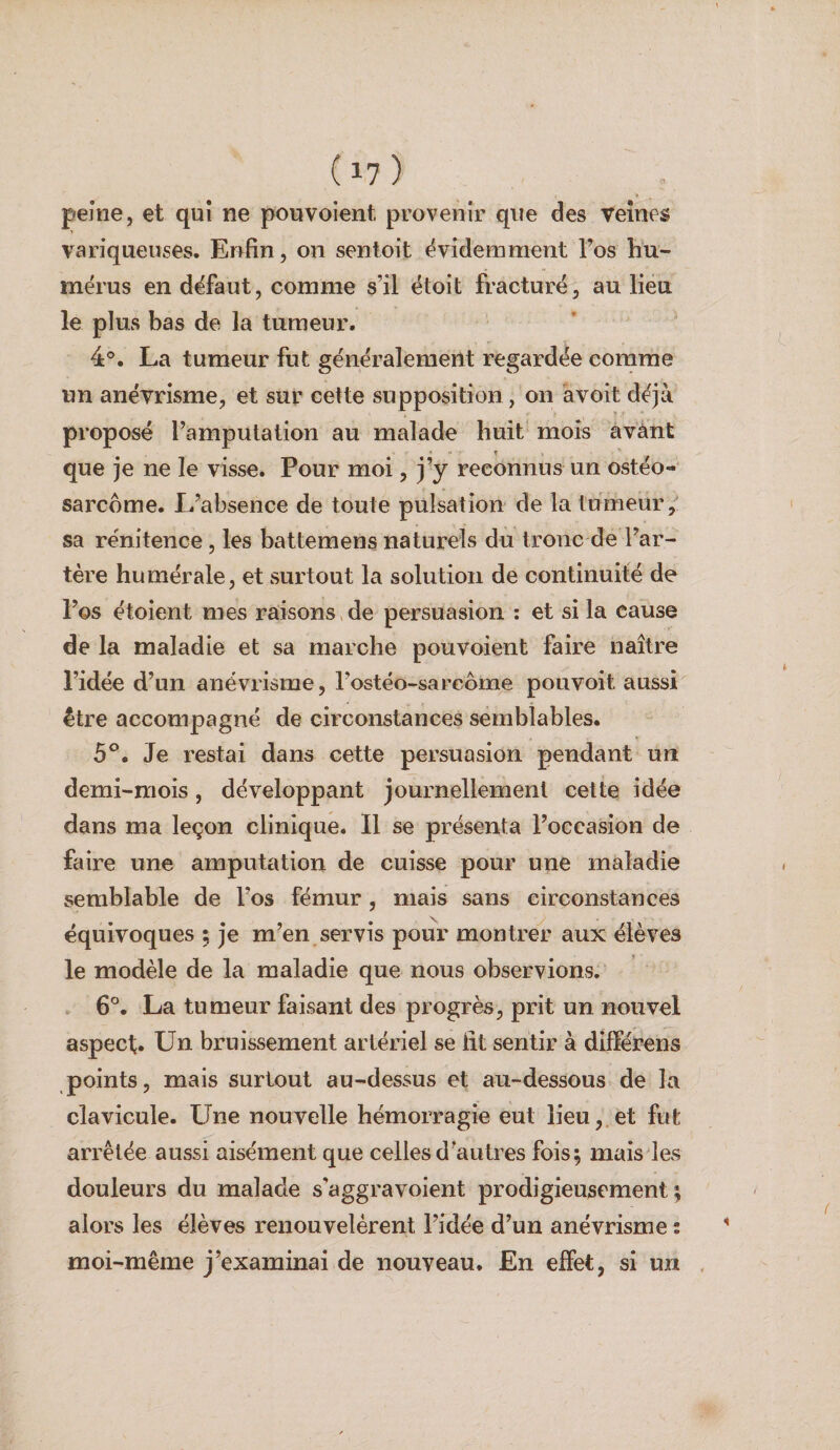 peine, et qui ne pouvoient provenir que des veînes variqueuses. Enfin, on sentoit ëvidemraent l’os hu¬ mérus en défaut, comme s’il étoit fracturé, au lieu le plus bas de la tumeur. 4°. La tumeur fut généralement regardée comme un anévrisme, et sur cette supposition, on avoit déjà proposé l’amputation au malade huit mois avant que je ne le visse. Pour moi, j’y reconnus un ostéo¬ sarcome. L’absence de toute pulsation de la tumeur,' sa rénitence, les battemens naturels du tronc de l’ar¬ tère humérale, et surtout la solution de continuité de l’os étoient mes raisons, de persuasion : et si la cause de la maladie et sa marche pouvoient faire naître l’idée d’un anévrisme, l’ostéo-sarcome pouvoit aussi être accompagné de circonstances semblables. 5°. Je restai dans cette persuasion pendant un demi-mois, développant journellement cette idée dans ma leçon clinique. Il se présenta l’occasion de faire une amputation de cuisse pour une maladie semblable de l’os fémur, mais sans circonstances équivoques ; je m’en servis pour montrer aux élèves le modèle de la maladie que nous observions, 6°. La tumeur faisant des progrès, prit un nouvel aspect. Un bruissement artériel se fit sentir à dlfférens points, mais surtout au-dessus et au-dessous de la clavicule. Une nouvelle hémorragie eut lieu, et fut arrêtée aussi aisément que celles d’autres fois; mais les douleurs du malade s’aggravoient prodigieusement; alors les élèves renouvelèrent l’idée d’un anévrisme : moi-même j’examinai de nouveau. En effet, si un