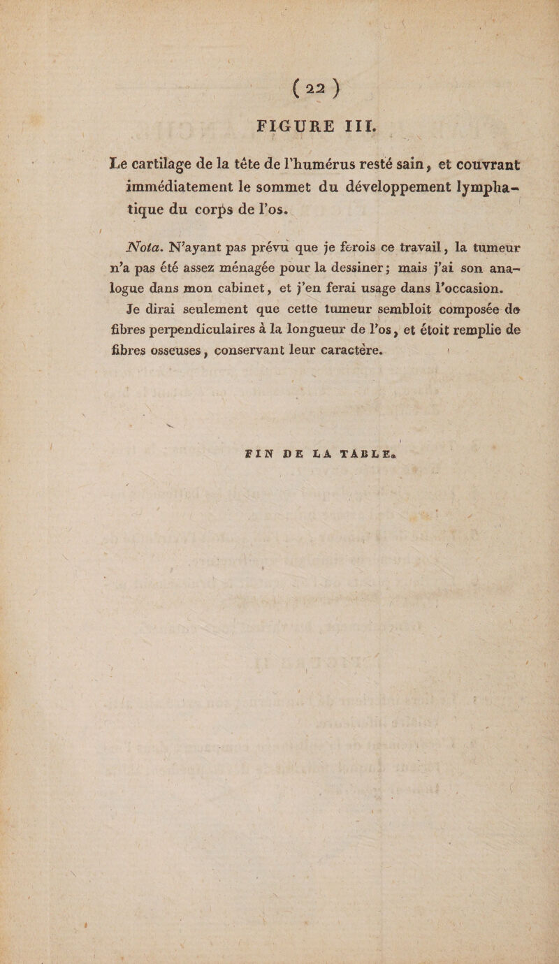I (22) FIGURE III. he cartilage de la tête de l’humérus resté sain, et couvrant immédiatement le sommet du développement lympha¬ tique du corps de l’os. Nota. N’ayant pas prévu que je ferois ce travail, la tumeur n’a pas été assez ménagée pour la dessiner ; mais j’ai son ana¬ logue dans mon cabinet, et j’en ferai usage dans l'occasion. Je dirai seulement que cette tumeur sembloit composée de fibres perpendiculaires à la longueur de l’os, et étoit remplie de fibres osseuses, conservant leur caractère. ' FIN DE LA TABLE» \ «