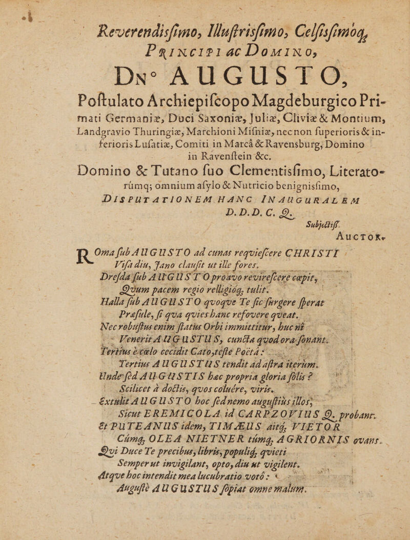 Revertndisf 7110; ; Mlfrisf T Celfisfn M Paixcise146€Domixo, — Ds: AUGUSTG: Poftulato Archiepifcopo Magdeburgico Pri-- mati Germaniz, Duci Saxoniz, Juliz, Cliviez &amp; Montium, - fenioris Lufatiz, Comiti in Marcá &amp; Ravensburg, Domino in Ravenítein &amp;c. Domino &amp; Tutano fuo Clementisfimo, Literato- rümq; omnium afylo &amp; Nutricio benignisfimo, DISPUTATIONEM HANC INAUGURALEAM Dam C scu Subicctiff. AucTOoK. R Ove fi 4 IU GIUSTO ad cunas requiefcere CHR ISTE : Vifa ditt, Jano claufft ut ille e fores. Dreda fub 4 GU S T O proavo révirefcerr capit, Quum pacem regio relligióa, tulit. pU Halla [ub AW Gl. STO qvoqve Te fic furgere fer He - Prefie, ff quA quies banc refovere queat. N ec rabuftus enim flatiu Orbi immittitur, buc nl - E - Fenerit AUG USTH S, cuntia jgain ora: ju s Fri à )etlo cecidit Garpdflé Posta Sc Dd cb | Tertius AUGUSTUS tendit ad ara i iterim. yt — Undefid AUGUSTIS bac propria &amp;loria fitis? NE d | aSellicet à doclis, quos coluére, viris. 7 QGUES Extalit AU G UST O boc fédnemo augufliis ios sape Sicut EREMICOLA. id CARPZOT TI S Q. proban. &amp; PUTEANIUS idem, TIMAEUS. ait, VIETOR. Cámg, OLEA NIETNER tám; 4 GRIORNIS ovans. Dui Duce Te precibus, libris, populid, quieti... : Semper ut invigilant, opto, diu ut b dcs (dtque boc intendit mea lucubratio votó : à Auguft dU GUuSTUS fo ' fe (dpi omne im