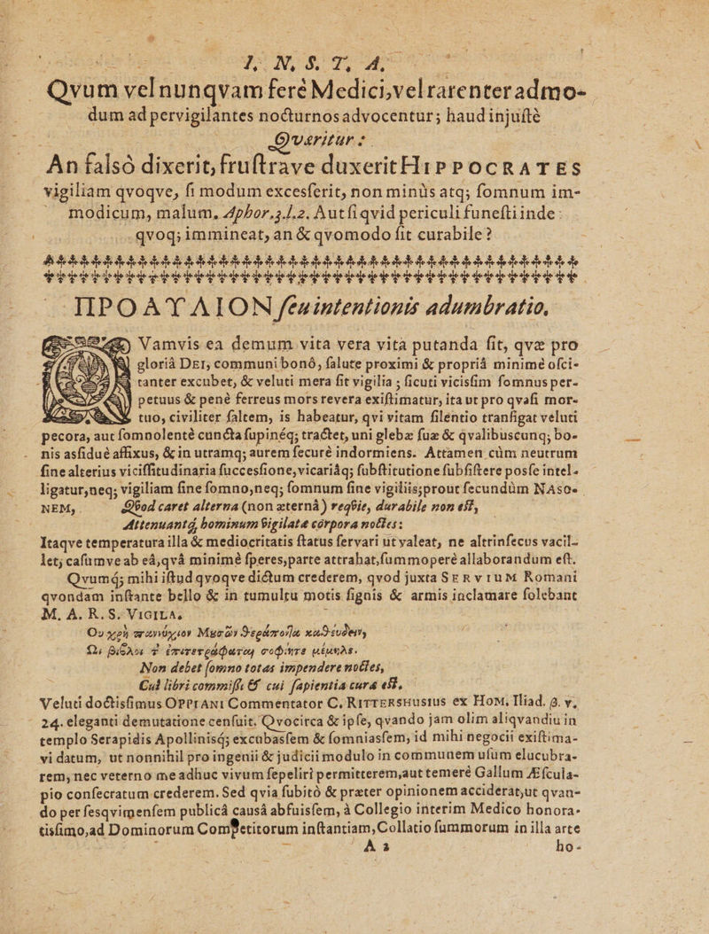 - S D CE TUNES : . Qvum vel nunqvam feré Medici,velrarenteradmo-. dum ad pervigilantes nocturnosadvocentur; haudinjufté x A oC ODUMIUAE- | An falsó dixerit, fruftrave duxeritH1P PocRATES vigiliam qvoqve, fi modum excesferit, non minis atq; fomnum im- ^ modicum, malum. Apbor,;.J.2. Autfiqvid periculi funeftiinde: qvoq; immineat, an &amp; qvomodo fit curabile? Ai dedodeddetoldoledodelololedeledeloedotllodedeleooledededededodedededeedo ded de arce) Vamvisea demum vita vera vità putanda fit, qve pro Fels. W] glorià Der, communibonó, falute proximi &amp; propriá minime ofci- E Cao5/3 RÀ ranter excubet, &amp; veluti mera fit vigilia ; ficuti vicisfim fomnusper- Be | petuus &amp; pené ferreus mors revera exiftimatur, itaut pro qvafi mor- X35 BN tuo, civiliter faltem, is habeatur, qvi vitam filentio tranfigat veluti pecora, aut fomnolenté cuncta fupinéq; tractet, uni gleba fuz &amp; qvalibuscunq; bo- . mis asfidué affixus, &amp; in utramq; aurem fecuré indormiens. Attamen cüm neutrum fine alterius viciffitudinaria fuccesfione,vicariáq; fubftitutione fubfiftere posfe intel. ligatur,neq; vigiliam fine fomno;,neq; fomnum fine vigiliis;prout fecundàm NAso- NEM,. «Q$od caret alterna (non zterná) reqbie, durabile non eif, ' | Mttenuantd bominum igilat corpora notes: Itaqve temperatura illa &amp; mediocritatis ftatus fervari utyaleat, ne altrinfecus vacil- let; cafümve ab eá,qvà minimé fperes,parte attrahat.fummoperé allaborandum eft. Qvumá; mihi iftud qvoqve dictum crederem, qvod juxta SE &amp; v ru M Romani qvondam inftante bello &amp; in tumultu motis fignis &amp; armis inclamare folebant M. A. R, S. ViGILA, j | O» xl erzniósoy Myra Sephora xuSsudem £1; B 6A. 7 Érerevodioreu coire BÉHsAS. Non debet [omno totas impendere noties, Cul libri commiffv&amp;f cui fapientia cura e9l,.— Veluti do&amp;isfimus OPPrANi Commentator C, RirrERsHEustus ex How, Iliad. g. v, - 24. eleganti demutatione cenfuit. Qvocirca &amp; ipfe, qvando jam olim aliqvandiu in templo Serapidis Apollinisá; excubasfem &amp; fomniasfem, id mihi negocii exiftima- vi datum, ut nonnihil pro ingenii &amp; judicii modulo in communem ufum elucubra- rem, nec veterno meadhuc vivum fepeliri permitterem,aut temeré Gallum ZE(cula- pio confecratum crederem. Sed qvia fubitó &amp; prater opinionem accideratut qvan- do per fesqvimenfem publicá causá abfuisíem, à Collegio interim Medico honora: disfimo,ad Dominorum Comfetitorum inftantiam, Collatio fummorum in illa arte yu E CAT 3i As ^. ho-