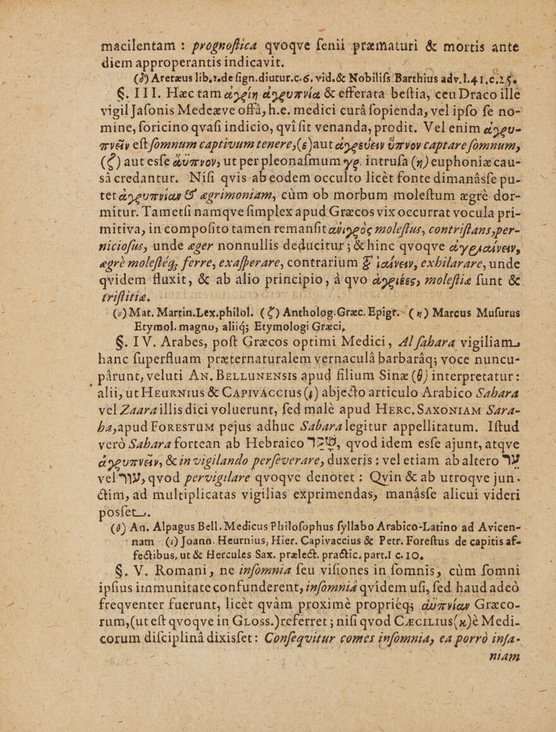 A macilentam : prognofuca. qvoqve | fcnii prematar &amp; mortis ante diem approperantis indicavit. ( (2) Aretaus lib,s.de fign. diatur. e$. vid. &amp; Nobilifs: Barthius adv.l.4 1, e$. vigil Jafonis Medezve offà, h.e. medici curá fopienda, vel ipfo fe no- mine, foricino qvafi indicio, qvi fit venanda, prodit. Vel enim g32u- ervéty eft. fomnum captiuum tenerey(e)aut agesuen UmrvVoy captare fomnum, (c) autesfe &amp;uzrvoy, ut per pleonafmum yg. intrufa (5) euphonizcau- sà credantur. Nifi qvis ab eodem occulto licét fonte dimanásfe pu- tetas gumias &amp;grimoniam, cüm ob morbum moleftum &amp;gré dor- mitur. Tametíi namqve fimplex apud Grzcos vis occurrat vocula pri- mitiva, in compofito tamen remanfit ayiseóc moleftus, contr flans, per- niciofus, unde eger nonnullis deducitur; Luca qvoqve ey eicávew, egr? molefféa, ferre, exa[perare, contrarium £ iakvenw, exbilarare, unde qvidem fluxit, &amp; ab alio prince à Equo agii) aioleflia funt &amp; triftis. 50 - (z) Mat. Martin.Lex.philol. (£) Antholog:Grzc. Epigr.- ( &amp;) Marcus Mufütus Etymol. magno, alii; Etymologi Grzci, : S. IV. Arabes, poft Grecos optimi Medici, Al fabara. vigiliam. hanc fuperfluam praternaturalem vernaculà barbaráq; voce nuncu- pirunt, veluti Ax. BzrrzusENsis apud filium Sinz (f) interpretatur: alii; üt HgunNius &amp; CaprvAccius(,) abjedto articulo Arabico Sabara vel Zaara illis dici voluerunt, fed malé Sud HERC. SAXONIAM SAr4- baapud FonEsruM pejus adhuc Sabara legitur appellitatum. Iftud veró Sabara fortean ab Hebraico 12, qvod idem esfe ajunt, atqve a 9eumvay, Gin vigilando perfeverare, duxeris: : vel etiam abaltero 1 vel HJ, qvod pervigilare qvoqve denotet ; Qvin &amp; ab utroqve jun. cim, ad multiplicatas SiBinds exprimendas, inánasfe alicui videri posfet.. (4) An. Alpagus Bell, Medicus Philofophus fyllabo KsdbisbxDatuo ad Avicen- : nam - (7) Joana. Heurnius, Hier. Capiyaccius &amp; Petr. Foreftus de capitis af- fetibus, ut &amp; Hercules Sax. pralect. pra&amp;ic. partI c. I0, SV. Romani, ne infomnia Íeu vifiones in fomnis; cüm fomni ipfius itamunitate confunderent, infomnia qvidem ufi, fed haud adeó freqventer fuerunt, licét qvàm proximé proprieqs duzvía» Graco- rum,(uteft qvoqve in Gross.)referret ; nifi qvod C.ecirius(x)é Medi. corum diíciplinà dixisfet: Confeguitur comes infomnia, ea porrà infa- d : nam