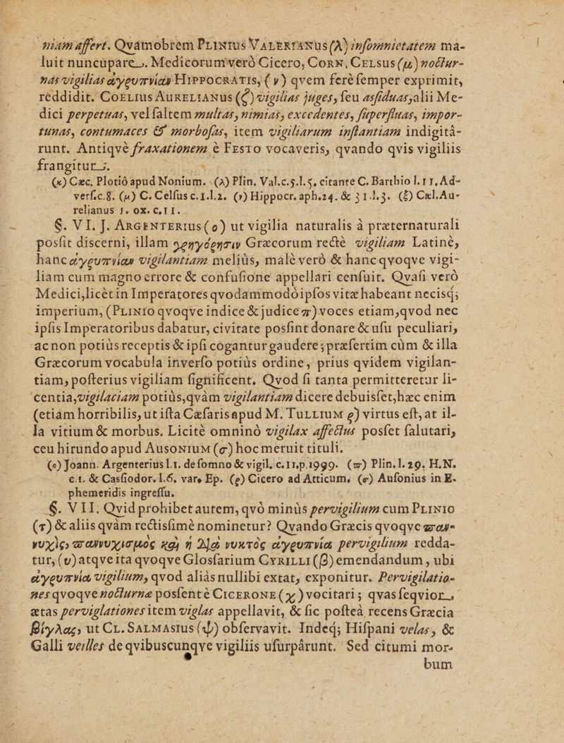 quam afr Quitidbtbas Prixrüs VALERTANUS (A) ioldats ma- luit nuncupare.». Medicorumweró Cicero, Conx, Cersus(u) noctur- nas vigilias asyeum Vids HiPPocnATIS, ( y) qvem feréfemper exprimit, reddidit. CoELrus AunzLiANuS ($) vigilias juges; feu asfiduas,alii Me- —. dici perpetuas, velfaltem multas, nimias, excedentes, faperftuas, impor- HIERAS, COBEHIBACES e morbofas, item vigiliarum infantiam indigitá- runt. Antiqvé fraxationem € Fzsro vocaveris, qvando qvis vigiliis frangitur 5. $ | (Q9) Cxc. Plotió lord Nonium. 3 Plin. Val. c.5.l. 5, citante C. Barthio l. 1 1, Ad- verf.c.g. (4) C. Celfus c. 1.L.2.. (») Hippocr. aph.24. &amp; 31.4.3. (D) Cl.Au- relianus J. ox. C, T I. $. VL: AxGENTERIUS (o ) ut vigilia naturalis à praternaturali posit discerni, illam $2sydenriw Grecorum red. vigiliam Latine; | hanc ayeueriía» vigilantiam meliüs, malé veró &amp; hancqvoqve vigi- liam cum magnoctrore &amp; confuüfione appellari cenfuit. Qvafi verà | Medici,licétin Imperatores qvodammodóipfos vitz habeant necisd; imperium, (Prixro qvoqve indice &amp; judice z) voces etiam;qvod nec ipfis Imperatoribus dabatur, civitate posfint donare &amp; ufu peculiari, 'acnon potius receptis &amp; ipfi cogantur gaudere; prafertim cum &amp; illa Graecorum vocabula inverfo potiüs ordine, prius qvidem vigilan- tiam, pofterius vigiliam fignificent, Qvod f tanta permitteretur li- centia,vigilaciam potids,qvàm vigilantiam dicere debuisfet,hzc enim (etiam horribilis; ut ifta Cafarisapud M. TurrruM ) virtus eft; at il- . la vitium &amp; morbus. Licité omninó vigilax affetlus posfet falutari; ceu hirundo apud AusoxiruM (c) hocmeruit tituli. (^) Joann. Argenterius Lt. defomno &amp; vigil. c. 1r.p. 1999. (z) Plin.1.29. H.N. cen Casfiodor. L.6, vare Ep. (e) Cicero ad Atticum, (e) Aufonius i in E- .- phemeridis ingreffu. .S. VII, Qvid prohibetautem, qvó minüs s peroigilium cum PrrN10 (7): &amp; aliis qvàm rectisfime nominetur? Qvando Gracis qvoqve zray- yUXiG» aX uoc «gj n 2]e vuxvOG ajyeu7 via pervigilium xedda- tur, (v)atqveita qvoqve Glosfarium CynzirLr(Q)emendandum , ubi eiyeuavio, vtgilium, qvod aliàsnullibi extat, exponitur. Pervigilatio- mesqvoqvénocturna postenté CicERONE( x )vocitari; qvasfeqvior.- etas perviglattones item viglas appellavit, &amp; fic pofteà recens Grecia BíyAaz, ut CL. SaLMastus (4) obfervavit. Inded; Hifpani velas; , &amp; Galli veilles de qvibuscunqve vigiliis b as Sed citumi mor | bum