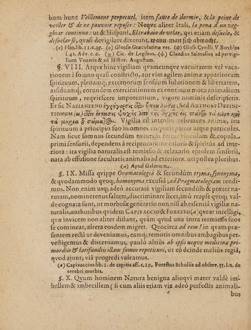P lium Veneris&amp; ad Hiftor. Auguftam. fpirituum , reqviefcere. impotentiui m, vigore nominis aelcripferis. fpirituum à principio fuo in.omnes corporis pa artes Atqve particulas. iNam ficut fomnus: fecundüm naturam fertur vinculum &amp;, copula. primi fenforii, dependens à reciproca: tione caloris &amp; fpiritüs . ad inte- fiora : ita vigilia naturalise(t. remisfio &amp; relaxatio ejusdem fenforii, nata ab cffufione facultatisanimalisad exteriora. uti poftea pluribus. | (4) Apud Galenum... &amp; qvodammodo qvod; bomonyma ex cufsà yad. Pragmatologiam tendi- turam,nominetenus faltem;discriminare licetjimó reapfe qvoq; val- decognata funt, ut morbofx generatio non nifi ab esfentiá vigiliz na- qvas invicem non aliter diftant, qvàm qvod una intra termirnfs fuos Íe contineat, dltera eosdem. migret. Qvocirca 4d rtm ! in qvamprz- fentem zectà ut deveniamus, eamd; remotis omnibüs ambagibus pet- 2nor diis €5' latifundis dam. fumus vepetituri, ut e deinde aneliüs regiá, qvod ajunt; vià progredi valeamus. - (4) Capivaccius lib. 1. de Capitis aff. c, 19, Foreftus Scholiis ad obferv. 35. l.x. di cerebri.morbis, $. X. Qvum honabent Natura benigna. alioqvi mater yaldé im- bellem&amp; vineeseleme íi cum aliis etiam vix adeo perfectis animali * bus