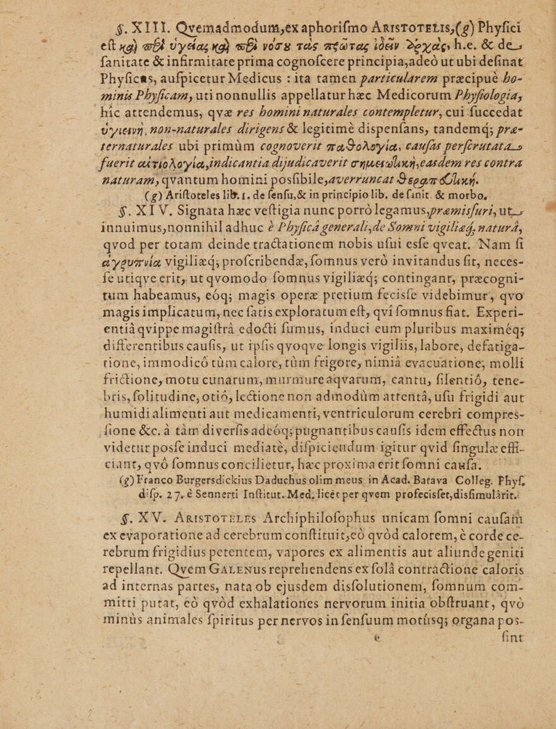 eft «g) «biu Uyefas Kg) se yoT S TOS OLET iei 2px des h.e. &amp; de; fanitate &amp; infirmitate prima cognofcere principiajadeó utubi definat | Phyficas, aufpicetur Medicus : ita tameu particularem przcipué 5o- minis Pbyficam, uti nonnullis appellatur hec Medicorum Phyfiologia; | hic attendemus, qva res bomini naturales contempletur, cui fuccedat U'yi&amp;va, H0n-naturales dirigens &amp; legitimé dispenfans, tandem; pra- ternaturales ubi primüm cognoverit gra.2oAoyia, caufas perferutata » ueri e TioAoyla indicantia dijudicauerit cuueetond.easden res contra naturam,qvantum homini posfibileyaverruncat O'esgm Olxg. ( g) Ariftoteles lib r. de fenfu,&amp; in principio lib. de finit. &amp; morbo, $. XIV. Signata hzc veftigia nunc porró legamus,premisfuri, ut^ innuimus,nounihil adhuc e PAyfica generali,de Somui vigilted, natur, qvod per totam deinde tractationem nobis ufui esfe qvcat. Nam fi a yum ior vigilizd; profcribendz, fomnus veró invitandus fit, neces- fe utiqvecrit, ut qvomodo Íomnus vigilied; contingant, precogni- tum habeamus, eóq; magis opere pretium fecisfe videbimur, qvo magis implicatum, nec fatisexploratum eft; qvi fomnus fiat. Expe: ri- entià qvippe magiftrà edocti fumus, induci eum pluribus maximéq; differentibus caufis, ut ipfis qvoqve longis vigiliis, labore, defatiga-- tione, immodicó tüm calore, tüm frigore, nimià evacuatione; molli fricione, motu cunarum, murmureaqvarum, cantu, filentió, tene- bris, folitudine; otió, lectione non admodüm attentá, ufu frigidi aut humidialimenti aut medicamenti, ventriculorum cercbri compres- [ione &amp;c.à tàm diverfisadeóqi pugnantibuscaufis idem effedus non videtur posfe induci mediate, difpiciendum igitur qvid fingulz cfft- ciant, qvó fomnus concilietur, hzc proxima eritfomni caufa. (g) Franco Burgersdickius Daduchus olim meus in Acad. Batava. Colleg. Phyf, difp. 2 7. € Sennerti Inftitut.. Med; licec per qvem profecisfet,disfimulárit.: $. XV. ARISTOTELES Archiphilofophus unicam fomni caufam ex evaporatione ad cerebrum conftituit;eó qvód calorem, é cordece- - rebrum frigidius petentem, vapores ex alimentis aut aliundegeniti repellant. Qvem GarrNusreprehendens exfolà contractione. caloris ad internas partes, nata ob ejusdem disfolutionen, fomnum com- mitti putat, eó qvód exhalationes nervorum initia obftruant, qvó minus animales fpiritus PAS nervos in fenfuum motíisq; organa pos- es int