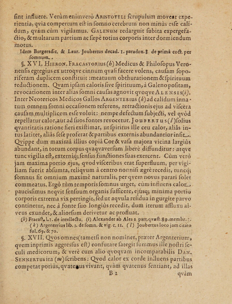 fint influere. Verümenimveró ARISTOTELI fcrupulum moveat expe- rientia »qvia compertum eft infomno cerebrum non minüs esfe cali- dum, qvàm càm vigilamus. GarzNuM redarguit : fübita expergefa- €io; &amp; multarum partium ac fepe totius corporis inter dormiendum motus. . Idem Burgersdic, &amp; Laur. ier as dauid. 1. paradox. 8. de primá co&amp;t. per fomnum., .. .$. XV I. HiznRoxn. FRACASTORIUS (P) Medicus &amp; Philofopus Vero-- nenfis egregiusex utroqve cinnum qvafi facere volens, caufam fopo- redudtionem. Qvam ipfam caloris five [pirituum, à à Galenopofitam, reyocationem inter alias fomni caufasagnovit qvoqve A v x N st s(;). tum omnem fomni occafionem referens, retractionis ejus ad vifcera caufam multiplicem esfe voluit: nempe defectum fubjecti, vel qvód repellatur calor,aut ad fuos fontes revocetur. JouBER T us (2 folius qvantitatis ratione fieri exiftimat, nt fpiritus ille ceu calor, aliás in- tus latitet, aliás fefe proferat &amp; partibus externisabundantiorin(it.. Qvippe dum maximá illius copià Cor&amp; vafa majora vicina largiüs abundant, in totum corpus qvaqvaverfum liberé diffunditur: atqve tunc vigilia: eft; externid; fenfus functionesfuas exercent. Cüm veró liam fuerit abfumta, reliqvum à à centro nonnifi zgré recedit, tuncd; fomnus fit omnium maximé naturalis, per qvem novus parari folet commeatus. Ergó tümtemporisfomnus urget, cüminfluens calor ;. paucisfimus negvit fenfnum organis fufficere, ej üsq; minima portio corporis extrema vix pertingit, fed ut aqvula refidua in gurgite patvo continetur, nec à fonte fuo longius recedit, dum iterum affluxu al- veus exundet, &amp; aliorfum derivetur ac profluat. - (b) Fracaft, 1.2. de intelledtu, (i) Alexander ab Ales 2. patt.qvzft.89.membr.? - ( &amp;) Argenterius lib. r. defomn. &amp; vig. c. 11. (7) Iospeunsinso dum citáto fol.69. &amp; 70. S. XVIL Qvos omnes(tametfi non nominet, prater Argenterium, qvem inprimis aggresfus eft) eonfutare fategit fummus ille noftri fe- culi medicorum, &amp; veré cum alio-qvoqvam incomparabilis Dax. t : bz qvàm