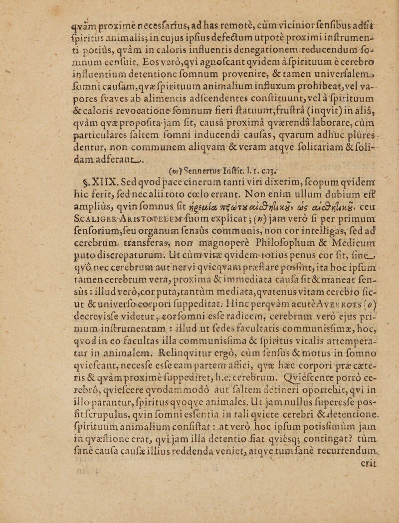 qvàm proxime necesfar rfüs, ad has remoté, cüm vicinior fenfibus adfit- fpiri itus animalis;in cujus ipfiusdefe&amp;tum utpoté proximi inflrumen-- ti potiüs, qvàm in caloris influentis denegationem: reducendum fo. mnum cenfuit. Eos veró,qvi agnofcant qyidem àfpirituum écerebro influentium detentionefomnum provenire, &amp; tamen univerfalem» fomni caufam,qvzípirituum animalium influxum prohibeat,vel Ya-- pores fvaves ab alimentis adfícendentes conftituunt, vel à à fpirituum | &amp; caloris revocatione fomnum: fieri ftatnunt;fruftrà (inqvit)in aliá, qvàm qva propofita jam fit, causá proximá qvarendá laborare, cüm particulares faltem fomni inducendi caufas, qvarum adhuc plüres. dentur, non.communem apvd &amp; veram atqve folitariam &amp;foli--- dam. adfe: ráuti c (v) Sennertus Taftic; l1. [2/0 $. XIIX. Sed qvod pacecinerum tanti viri dixerim, fcopum qvidenr hic ferit, fed necaliitoto coelo errant. Non enim ullum dubium eft ampliüs, qvin fomnus fit gesuía mio r8 ou co Aa ax aac d Sax. ceu. ScALIGER-ÁRISTOTEDEM fuum explicat ; (»)jam veró fr per primuni fenforium;feu organum fensüs communis, non cor intelligas, fed ad cerebrüm. transferas, nom magnopere Philofophum &amp; Medicum puto discrepaturum: Ut cüm vite qvidem-totius penus cor fit, fine, qvó nec cerebrum aut nervi qvicqvam preeftare posfint; ita hoc ipfua. tamencerebrum vera, proxima &amp;immediata caufafit&amp; maneat fen-. sus: illud veró,cor putaytantüm mediata,qvatenus vitam cerebro fic- ut &amp;univeríocorpori fuppeditat; Hinc perqvám acutéAvguRoES | e) 'decreyisfe videtur ,.corfomni esfe radicem, cerebram veró ejus pri- mum TrubpegMede iliud ut fedes facultatis communisfimz, hoc, qvodin eo facultas illa communisfima &amp; fpieitus vitalis attempera- tur in.ahimalem. Relinqvitur ergó, cüm fenfus &amp; motus in fomno qviefcant; necesfe esíeeam partem affici, qve hac corpori pr&amp;cate- ris&amp; qvàm proxime füppeditet; h.e; cerebrum. Qviefcente porró ce- rebró, qviefcere qvodammodoó aut faltem detineri oportebit, qvi in. illo parantur, fpiritusqvoqve animales. U t jam nullus fuperesfe pos- fhitfcrupulus, qvin fomni esfentia in tali qviete.cerebri &amp; detentione. fpirituum animalium confiftat : at vero. hoc ipfum potis(imüm j jam iü qvaftione erat, qvi jam illa detentio fiat qviesq; contingat? tüm fané caufa caufa illius reddenda veniet, atqve tum fané recurrendum. | erit
