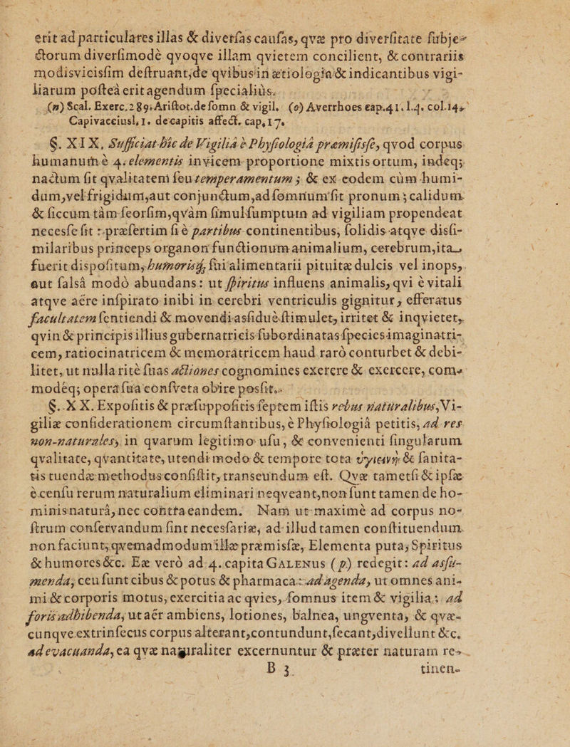 ica &amp;orum diver(imodé qvoqve illam qvietem concilient, &amp; contrariis modisvicisfim deftruant;de qvibusin etiologiq Prou igi liarum pofteà eritagendüm fpecialiüs.. (m) Scal. Exerc. 2 89; Ariftot.defomn. &amp; vigil. (o) Axstrho et eap. 4r. 14. ol 14s Capivacciusl, 1. decapitis affect, cap, 17. , nactum fit qvalitatem feu zersperamentum ; &amp; ex-eodem cüm-humi- dum,vel frigidumaut conjunctum,ad íomnumfit pronum ;calidum &amp; liccum tàm: feorfim,qvàm fimulfumpturn ad vigiliam propendeat necesfe fit - prafertim f1&amp; partibus continentibus, folidis atqve disfi- milaribus princeps organon fundionumanimalium, cerebrum,ita., fuerit dispofitum; bumorisi faialimentarii pituita dulcis vel inops;. eut falsà modó abuadans: ut ffiritus influens animalis; qvi é vitali atqve aére infpirato inibi in cerebri ventriculis gignitur, efferatus- faeultatem fentiendi &amp; movendiasfidue flimulet, irritet &amp; inqvietet, qvin &amp; principis illius gubernatricis fubordinatas: Ípeciesi àmaginatri- cem, ratiocinatricem &amp; memorátricem haud raró conturbet &amp; debi- litet, ut nulla rite fnas aclioses cognomines exetere &amp; SERERE: come: S. X X. Expofitis &amp; prafuppofitisfeptem iftis pide PHASE M giliz confiderationem circumítantibus,é Phyfrologià petitis, 44. res. uon-naturaler, in qvarum legitimo ufu, &amp; convenienti fingularum qvalitate qvantitate, utendi modo &amp; tempore tota vyieys &amp; fanita- tis tuendae methodusconfiftit, transeundum eít. Qve tametíi &amp; ipfze- éceníu rerum naturalium eliminari neqveant,non funt tamen de ho-- minisnaturà,nec cohtfaeandem. Nam ut-maximé ad corpus no- non faciunt; qvemadmodumille premisfe, Elementa puta; Spiritus &amp;humores&amp;c. Ez veró ad. 4. capita GarENus ( p) redegit: «d asfa- menda, ceufunt cibus &amp; potus &amp; pharmaca.:ad agenda, ut omnes ani- mi&amp;corporis motus, exercitia ac qvies,.fomnus item &amp; vigilia: 44 foris adhibenda, utaér ambiens, lotiones, balnea, ungventa; &amp; qva- cunqveextrinfecus corpus alterant,contundunt;fecant;divellunt &amp;c. b.3. | ünen- A X