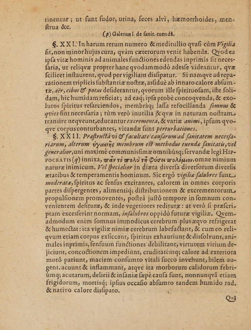 -— T tinentuf ; ut func fudor, urina, feces alii, hemorhoides, men- aes &amp;c, $ At Hd ; xs I z : (p Galenus]. de fanit. tuendá, S. XXI-In harum rerum numero &amp; meditallio qvafi cüm à Vigilia fit,jnon minorhujuscura, qvàm czterorum venit habenda. Qvod ea- ipfa vitz hominis ad animalesfündtiones edendas i inprimis fit neces- faria, ut reliqve propterhancgvodammodoó adesfe videantur, qvx fcilicet inflaurent, qvod pervigiliam disfipatur. Sinamqveadrepa- rationem triplicis fubftantiz noftre, asfidu? ab innato calore abfum- tz, 48r cibus 69 potus defiderantur, qvorum illefpirituofam, ifte foli- - dam,hichumidamr reficiat; ad ead; ipfa probé concoqvenda, &amp; exo- lutos fpiritus refarciendos, gmerbráq; laffa refocillanda /omnzu: &amp; qvies fint necesfaria ; tüm veró inutilia &amp; qve in naturam noftram. transire nequelinteducantur excrementa, &amp; varia aninri, ipfum qvo- qve corpusconturbantes, vitandz funt perrurbationes. | S. XX IL Prafiruttàvui &amp; facultate caufarum ad fanitatem necesfa- viarum, alterum Uyietts membrum est metbodus tuenda [anitatis uel generalioruni maxime communisfimz omnibiüisq; fervande legi Hre- POCRATIS (2)i innixa, gay 0 groAU 131 Qua &amp; er oAÉuio omne nimium nature inimicum, 7e/ fecialior jn dieta diverfa diverfotum diverfis «tatibus X temperamentis hominum. Sic ergó vigilia falubres funt. moderata, fpiritus ac fenfus excitantes, calorem in omnes corporis partes difpergentes, alimentid; diftributionem &amp; excrementorum, propulfionem promoventes, pofteà juftó tempore infomnum con- venientem defiturz, &amp; inde vegetiores rediturg: at veró fi prafcri. ptam excesferint normam, zwfalubres oppidó future vigilie, Qvem-- admodum enim fomnus immodicus cerebrum. pluszqvo refrigerat &amp; humedctat: ita vigilie nimis cerebrum labefadiant, &amp; cum eo reli- qvum etiam corpus exficcant, fpiritus exhauriunt &amp; disfolvunt, ani- males inprimis, fenfuum funciones debilitant; virtutem virium de- jiciunt, concoctionem impediunt, cruditatemq; calore ad exteriora motó pariunt, maciem confumto vitali fucco invehunt, bilem au- gent.acuunt&amp; inflammant, atqve ita morborum calidorum febri- ümq; acutarum, delirii &amp; infaniz fepé caufa funt, nonnunqvá etiam frigidorum, mortisd; ipfius occafio abfumto tandem humido rad, &amp; nativo calore disfipato. 7S i Qvà