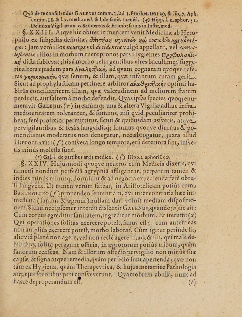 -comm.I8. &amp;1.7. meth.med. &amp; l.de fanit, tuendá. (4) Hipp.l. 2,aphor. 5 1. De nóxa Vigiliarum v. Sennertüs &amp; Frambefarius inInftit,med. philo ex fübjedtis definitz, Jzerus vyiiav ug) voc dev qd) 8de1É- gov : Jam veró illos »eurzas vel deciZentie vulgó appellant, vel cosva- dfentie: illos in morbuni ruere pronos pars Hygieines IegQuAaxL- x5 dicta fublevat ;hisà morbo refurgentibus vires baculümg; fugge- -fitaltera: cjusdem pars AvaAmz]iug, ad qvam cognatam qvoqve refe- -fa5 yngoxopaxgi qvx fenum, &amp; illam;qvz infantum curam gerit... Sicutad prophylacticam pertinere arbitror aya S eszlixgy optimi ha- bitüs conciliatricem illam, qve valetudineni ad meliorem ftatum perducit, aut faltem à morbo defendit. Qvas ipfas fpecies qvoq; enu- meravit GALENus(7) incarümq; una &amp; altera Vigilia adhuc infra , mediocritatem tolerantur, &amp; fomnus, nifi qvid peculiariter prohi- pervigilantibus &amp; fesfis langvidisd; fomnus qvoqve diurnus &amp; po- metidianus moderatus non denegatur, nec abtogatur , juxta illud HiprocnATIs:( f^) confveta longo tempore; eti deteriora fint, infve- fisminus moleftafunt. |. - v c (r) Gal. 1 de partibus. artis medica. (o Hipp. 1 aphorif. 50. : S. XXIV. Hujusmodi qvoqve neutros cum Medicis dixeris; qvi tametfr nondum perfeatà agrypnia affligantur; perparum tamen &amp; indiesr minüs minüsq; dormiunt &amp; ad negocia expedienda fere obtu- fü langvent. it tamen verum fatear, in Ariftotelicam potius cutis BanTHOLIXO ( f ) propendeo fententiam, qvi inter contraria haec im- mediata (fanum &amp; zerum )nullam dari voluit mediam difpofitio- nem.Sicuti nec ipfemet interdü disfentit GaLENUs,qvando(»)fic ait: Cum corpus egreditur fanitatemingreditur morbum. Et iterutm:(x) Qvi operationes folitas exercere poteft, fanus eít;; cüm autem eas aliqvid plané non agere, vel non redié agere: itaq; &amp; ili, qvi male de- bilitétg; folita peragunt officia, in &amp;grotorum potius tribum,c qvàm fanorum cenfeas. Nam &amp;illorum aftecto pervigilio non minus fuz caufa &amp;fi figna atqvéremedia,qvàm perfecto funt aperienda; ;qve non tàm ex Hygiena, qvàm Therapevtica; &amp; hujusrnetatrice Pathologia atq; ejusforofibus peti contveverunt, Qyamobrem abillà, nuncad hasce deproperandume (5j