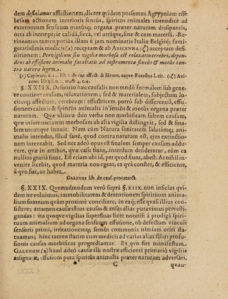 | dei b famis affli&amp;ienem, dicere. qvidem posfemus Agtypniam effe lafam. actionem interioris fensüs, Ípiritus animales immodicé ad - . externorum fenfuum motüsq; organa .prater.naturam disfipantis, Orttaabi intemperie calidájficcá, vel utráqve,fine. &amp;.cum materíá. .Re- — 'tineamus tamen potiüs. iHam € jam nominatis Italix Belgiid; fami- geratisfimis medicis(.&amp;) receptam &amp; ab AviceNSA (C) acceptam defi- nitionem : Pervigilium fcu vigilia morbofa est sin cerebri depen- dens ab eff4ffone animalis x faculratas. ad anfirumenta fusis € morís con ura nature legem». 9) Cie c. 1 o. lib. 1 .de cap alfa. &amp; Heurn. atqve: Foreftus l. cit.. C2) Avi- ? s eenn. Tib 3.fen.1. trad 44€ 4. $.X XH X. Definitio heccaufalis non modó formalem fub. gene- *e continer caufam, relaxationem ; fed &amp; materialem, fubjectum lo. €üinq; affectum, cerebrum: effectricem porró fub differentià, effu- Áfionemcaloris &amp; fpiritüs: animalis i in'fensüis &amp; motüs: organa preter náturam. 'Qvz ultima duo verba non morbificam faltem caufam; qve infomnietatem morbofam ab alia vigilia diftingvit, fed &amp; fina- . demutcunqve innuit. Nam cüm Natura fanitatem falutemg; ani- alis intendat, illud fané, qvod contra naturam eít, ejus extindtio- nem intentabit. Sed necadeó opus eft finalem femper caufam.addu- cere, qve in. artibus; qvz.cáfu fiuntj.interdum defideratur, cüm ea nullius gratià fiant. Eft etiam ubi id, perqvod fiunt, abeft. Atnihilin- venire licebit, qvod materia non.egeat, ex qvà conftet, &amp; Pech àqvo dent habeo... | GALENUS lib, de cauf. ptocatarct. &amp;. XXIX. Qvemadmodum veró fuprà $.x iix. non inficlas c qvi- dem ire voluimus, immobilitatem &amp; detentionem fpirtitüum. anima- liumfomnum qvàm proximé conciliare, in ead; effe qvafi illius con- fi(tere; attamencaufziítius caufas &amp; anías alias putavimus pérveiti- gandas: itaqvoqve vigilias fuperfluas licet nonnifi à prodigá fpiri-. (M tuumanimalium ad. organa fenfugm effuíione, ob defe&amp;um vinculi fenforii primi, irrxationemq; fenstis communis nimiam otiti fta- tuamuss hinctamen ftatim cum: médicis ad varias aliasillius ptofu- fionis caufas morbificas progrediamur. Ex qvo fiet tanifeftum., GaLENuM (s) haud adeó caufzilli noftre efficienti primarió vigiliis asíigna: &amp; cfiufioni Dr Lender animalis pe naturam adver(ari, 1 a odds qvau-
