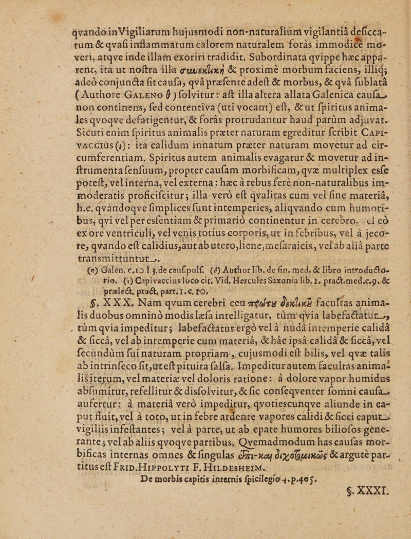 * d qvando inVigiliaram hujusmodi non-naturalium vigilantià d efícca- tum &amp; qvafiinflammatum calorem naturalem foris immodice mo- veri, atqve inde illam exoriri tradidit. Subordinata qvippe hac. appa- rent, ita ut noftra illa CuuEx ux &amp; proxime morbum faciens, illid; adeó conjunda fit caufa; qvà prafente adeft &amp; morbus, &amp; qvà fublatà ( Authore GarNo f )folvitur: aft illaaltera allata Galenica caufa, non continens; fed contentiva (uti vocant) eft, &amp;ut fpiritus anima- les qvoqve defatigentur, &amp; forás protrudantur haud parüm adjuvat. Sicuti enim fpiritus animalis preter naturam egreditur fcribit Carr- cumferentiam. Spiritus autem animalis evagatur &amp; movetur adin- ftrumenta fenfuum, propter caufam morbificam, qvz multiplex esfe pote(t, velinterna, vel externa: hacá rebus feré non-naturalibus im- h.e. qvandoqve fimplices funt i intemperies, aliqvando cum humori- bus, qvi vel peresfentiam &amp; primarió c continentur in cerebro. «1 có exore ventriculi, velvenistotius corporis, ut in fcbribus; vel à jeco- te, qvando eft calidius autab utero,liene;mefar gii. velabalià parte transmittunturt . tio. (2) Capivacciusloco cit. vi Hercules Saxonia lib. z. praet. med.c.g. &amp; |Opraxlect, praét; part; 1.6, TO. — $. XX X. Nam qvum dieci ceu médrg dexlini Past tas anima- . lisduobusomninó modislzfa intelli igatur, tüm' qvia labefa&amp;tatur o, . tümqvia impeditur; labefactatur ergo vclà nudàintemperie calidà - &amp; ficcá, velabi intemperie cum materiá, &amp;hàc ipsá calidá &amp; ficcá, vel. fecundüm fui naturam propriam, , cujusmodi eft bilis, vel qvae talis ab intrinfeco fit,uteft pituita falfa. Impeditur autem facultasanima- lisiterum, vel materia vel doloris ratione: à dolore vapor humidus abfamitur, refellitur &amp; disfolvitur, &amp; fic confeqventer fomini caufa, aufertur: à materiá veró impedi tur, qvotiescunqve aliunde in ca-- put fluit, vel à toto, utin febre hs phis vapores calidi &amp; ficci caput. vigiliisinfeftantes; velà parte; ut ab epate humores biliofos gene- pt internas omnes &amp; fingulas dzi-xaj (pna Oe pu titus eft Fn1p, HiPPorYrI F. HiLDEsHEIM. De morbis capitis internis fpicilegio-4. P 49j. $. XXXI. 1