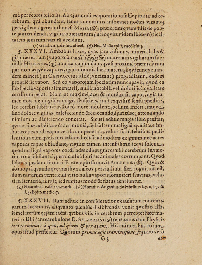 mé per fouet biliofas. Ab ioibanodi evaporatione ipo pituita ad De tfebrum, qvà. abundant, fenes cumprimis infomnes noctes vitàmg: pervigilem agereauthor eft Massa (Q) prafertimqvum fttis de pon- te jam trudendis vigiliz ob ztativam (utloqvituridem ibidem)ficci- tatem jam tum naturá accidant.. — (v) Gal.l, cit.3..de loc, affect. (4) Nic. Maffa epift, medicin.j.- $. XXX VI. Ambabus hisce, qvas jam vidimus, mineris bilis &amp; pituitz tertiam (vaporofam xa] &amp;£zíosv) materiam vigiliarum fub- didit HiusNIus (y) nonita capiundam;qvafi proximéprmisfarum par non &amp;qve evaporet, qvum omnis hzcmateriadqvácunqve.tan- dem minerá ( ut CAPivAccrus-aliid; vocitant ) ptogrediatur ,. eadera propriéfit vapor. Sed eo vaporofam fpeciatim nuncupavit; qvod ea füb fpecie vaporis alimentarii, nullá notabili vel dolorificà. qvalitate- cerebrum petat. INam ut maximé.acer &amp; mordax fit vapor, qvia ta- menhnon meningibus magis I fEnfitivis, imó exqvifitó fenfu. praditis, féd cerebri fubftantiz,ftoicó more indolenti;bellum infert ;itaqve.; fine dolore vigilias, calefaciendo. Sexiccando,fpiritüsq; attenuando nimiüm ac disjiciendo concitat. Sicuti adhuc magis illud praftat, 'qyua finecaliditate &amp; acrimoniá, fed:faltem malignà qvalitate i im- butuscjusmodi vapor cerebrum penetrat; veluti ficin febribus peíti- leatibne, cum qveisincendium licétfit admodum exiguum;necacres vapores caput obladant;-vigilie tamen intenfisfims feqvi folent.., qvod maligni vapores cordi admodüm graves ubi cerebrum invafe- rint totá fabítantià, perniciefuáfpiritusanimales corrumpant. Qvod fabukcujusdam fcrrarii F. exemplo firmavit AucEN1us (3b). Qvin &amp; abinopià qvandoqveanathymiafeos pervigiliunt fieri cognitum eft dum nimirum ventriculi vitio nulla vaporisfomnuferi fvavitas;: velue .tiin lienterià,furgit, fed rugitus modó &amp; flatus fentiuntur.- (x;) Heurnius l.c.de cap. morb. jx Horatius Avgenius de march l5. €,17« &amp; 1,5. Epift. medic.7. | $;. XXXVII. Dum ibabid in cotifideratione caufarum contentis varum haremus; aliqvantó pleniüs disfolvenda venit qvaftio' Bn. fémeliterümq;jam tadtá, qvibus viis in cerebrum perreptethizcima- teria ? Ubi (anteambulone D. SaAzzMANNO q) teneamus cum Phyficis-- tres terminos ; 4 quo, ad quem &amp; per quem. . His enim tribus rotum., w iftud perficitur. Qgorum primu agit eransmisfione, fequens ver 03 ate