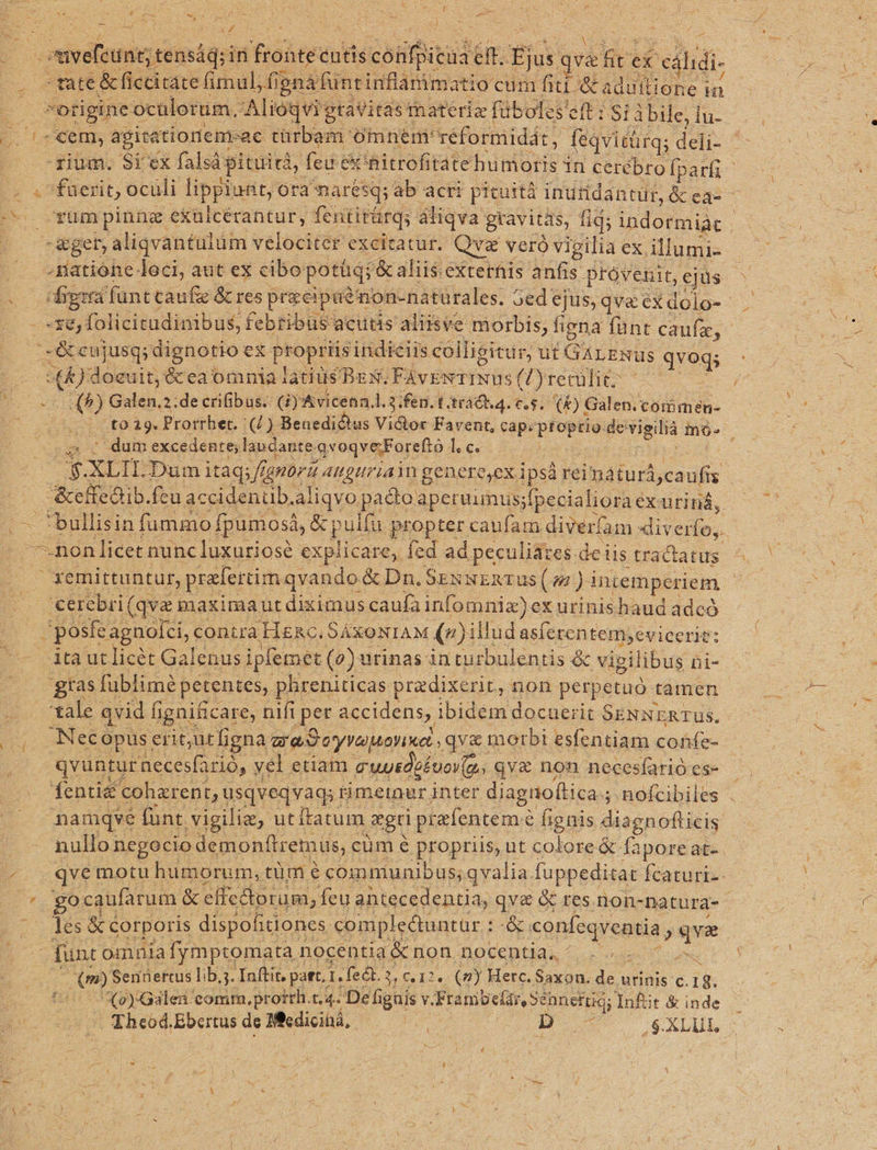 * t se n 24 : d -— s $3 E - [o í e ) E UE IA : 4 -omvefeünt;t tensád; in feohte: éntis conibaud eft. ge qva s ex'c ilidi co SIE &amp; ficcitate fimul, f »fignafüntinflanimatio cum fiti &amp; adultione in : : otiginec oculorum, Alioqvi gtavitasmateria fübolcs' eft:Sii bile, fü--. v. necem, agita itiotiem-ac türbam omnem: réformidát, fiqvitürq; qn t J— -riüm. Si ex falsá pituird, feu e'nitrofitate humoris in cerébro fparfi «s faerit, oculi lippiunt, ora narésq; ab acti pituiti indridantür, &amp; ea- - -—rumpinng exulcérantur, fentitürqs áliqva gravitas, fid; indormiàc : |. appe aliqvantulüm velociter excitatur. Qv veró vigilia ex. illumi- c .. gatione loci, aut ex cibo potüqi &amp; aliis:externis anfis provenit,ejus. - soo dpard funt caufie &amp; res posee Ton-nàtürales. 5ede ejus, qva ex dolo-- - xe, folicitudinibus, febribus acutis aliisve morbis, figna fünt caue, -&amp; cujusq; dignotio ex Phoprhis indiciis colligitur, ut GALENUS qvegs E. x doeuit, &amp; ea omnia tatiüs BEN, FAvENTINUS (Dyrerülié- n 5 (5) Galen.2.de crifibus. GG) Avicenn.l. 3. fen. t trad. 4. €.5. (&amp;) Galen. comimen- E |— t0 29. Prorrher. UG) Benedictus Victor Favent, cap. DRE gongha nó. ' dum excedente; laudante. qvoqve;Forefto le. | S XLIDDPum itaq; ffanór a. AUguriaW genere,ex ipsà reiná turca ufis | J&amp;effedtib.fcu accidenub. aliqvo pado aperuimus; sfpecialiorae exutiná, .bullisin fummo fpumc 053, &amp;p ulfu propter caufam diverfam *diverfo,. —non licet nunc luxuriose explicare, fed ad peculiates. deiis tractatus ^ | — xemirtontür, pralertim qvando &amp; Da. SexsExTUs (4) intemperiem * |. Cereri (qve maximaut diximus caufa infomniz) ex urinishaud adcó -posfe, agnolci, contra Hzc. SAXONIAM (»)illudasíerentem;evicerie: ^ átà ut licét Galenus ipfemet (e) urinas inturbulentis &amp; vigi libus ni- gias fublimé petentes, phreniticas predixerit, non perpetuó tamen tale qvid fignificare, nifi per accidens, pu e docuerit SENNERTUs. Nec opus erit,utfigna rad eyvaManiwe qvz&amp; morbi esfentiam coüfe- qvuntur necesfarió, yel etiaim uusdokoov(a. qva non necesíarió es- fenti&amp; cohzrent, usqveqvaq; 1 timetnur. inter diagnoftica.; 5. nofcibiles mamqve fünt. .vigilie, utítatum mgri prafentem« e fignis diagnoflicis nullo; negocio demonftremus, cüm e propriis, ut colore &amp; fapore at- E qve motu humorum, tüm é communibus; qvalia. fuppeditat Ífcaturt-.- ^ 'gocaufarum &amp; effectorum, feu antecedentia, qva &amp; res. non-natura- ; 8s &amp; corporis dispofitiones. complectuntur : x Stpequentia, qve : funt omnia fymptomata nocentia &amp; non. DOCeDUas eur em LCÁ m) Senüertus li bj. Inftit. part. 1. fect.3 3 612v. (n) Herc. Saxon. ds urinis c. 18. 2):Gálea comm, protrh.t.4. De figuis v. Franibefar, Sennefüdj; Inftt &amp; inde - Theod. Ebertus de Mcdicihá, Q5 B x OEAXLUN ^s A