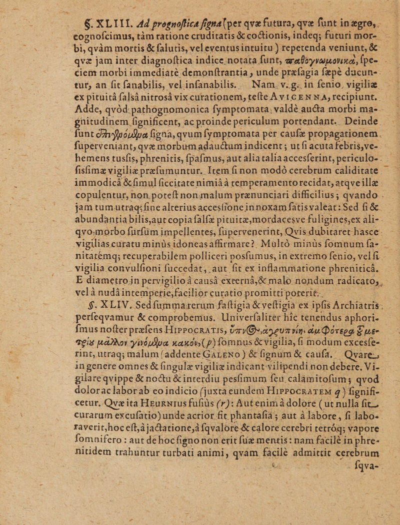 Cu *- qvz jam inter. diagnoftica indice. notata funt, ary vau ovinot, Tpe- ciem morbi immediaré demon(trantia , unde prafagia fepé ducun-: tut, an fit fanabilis, vel infanabilis.. Nam. v.g. in fenio, vigilia puciuem. fignificent, ac proinde periculum portendant.. Deinde. unt dzyluóudpa figna, qvum fymptomata per caufz propagationem. - fisimz vigilia prefumuntur.. Item fi non modó cerebrum caliditate immodicá &amp;fimul ficcitate nimiáà temperamento recidat; atqveilla copulentur, : non. poteft nonummalum pranunciari difficilius; qvando . jam tumutraq:fine alterius accesfione innoxam fatisvaleat: Sed (i &amp; abundantia bilis aut copia falfz pituite,mordacesve faligines; ex ali-- - vigilia convulfioni füccedat, aut fit. ps inflammatione phreniticá. E diametroin pervigilio à: causà externá,&amp; malo nondum radicato,, velà nudi intemperie;facilior curatio promitti poterit. perfeqvamur &amp; comprobenius. Univerfaliter hic tenendus Segre rint, utraq; malum (addente GALENO) &amp; fi fignum &amp; caufa. Qvare-- in genere omnes &amp; (ingulz vigiliz indicant vilipendi non debere. Vi-- | gilareqvippe &amp; noctu &amp;interdiu pesfimum feu calámitofum; qvod doloraclaborab eo indicio (juxta eundem HiPPOCRATEM 4) fignifi- cetur, Qvz ita HEunNrus fufids (r): Autenimà dolore ( ut nulla fit. curarum excufatio) unde acrior fit phantafiá ; aut à labore, fi Jabo- . raverit;hoc efàjactatione;à fqvalore. &amp; calore cerebri tetróq; vapore. lomnifcr: aut dehocfigno non erit füze mentis: nam facilé in phre- nitidem trahuntur turbati animi, qvàm facilé admittit cerebrum a e. dqva- :