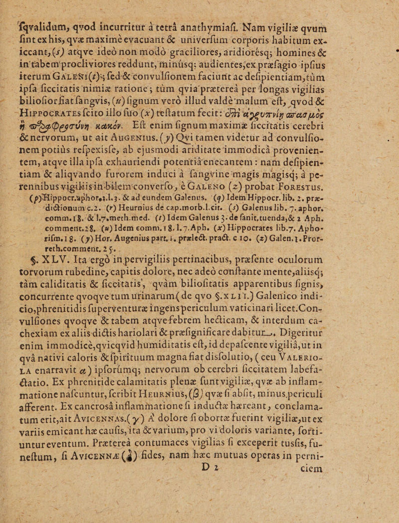 38 — faralidum, qvod i incurritur à tetrá i analbosuat Nam vigiliz uim fintexhis, qva maximéevacuant &amp; univerfüm corporis habitum ex- — iccant,(s) atqve ideó non modo: graciliores, áridiorésq; homines &amp; in 'tàbemprocliviores reddunt, fninüsq: audientes;ex. prefagio: ipfius iterüm GAL .ERT(£)s fed: &amp; convulfionem faciutit ac defipientiam,tüm biliofiorfiatfangvis, (2) lignum veró illud valdé'malum eft, qvod. &amp; Hierocnazss Ícito illo fuo (x) teftatum fecit: dai aoeumg GXecuos D: «oa Deor din xaxów E(ítenim fignum maxim ficcitatis cerebri &amp; nervorum, ut ait AucExrus. ( y) Qvi tamen videtur ad convulfio- nem potiüs refpexisfe, ab ejusmodi. ariditate immodicà provenien- tem, atqve illaipfa exhauriendi potentid enecantem : nam defipien- : tiam &amp; aliqvando: furorem induci à fangvine: magis magisd; à pe- -rennibus vigikisin bilem: converfo, € GaLE&amp;o (2) probat Fonzsrus. io d mira l.3. &amp; ad eundem Galeniis. [CZ Idetn Hippocr.lib. 2. prx» —.— -*didionumc.2. (r) Heurnius de cap.morb.l.cit.. (5) Galenuslib. 7.aphor.- comm. 15. &amp; l7. meth. med. (^) Idem Galenus 3. de fanit,tuenda,&amp; 2 Aph. commerit.28, .(u) Idem comm. 18.1.7. Aph. (x) Hippocrates lib.7. Apho- fifm.18. (y) Hor. Augenius part, i, przlect. pra&amp;t. c 10. (2) Galen.1.Ptor- reth.comment, 2 i $. XLV. Ita ergo in petvigiliis pertinacibus, prafente oculorum torvorum rubedine, capitis dolore, necadeó conftante mente;aliisá; tàm caliditatis &amp; ficcitatis, 'qvàm biliofitatis apparentibus fignis, concurrente qvoqvetum urinarum( de qvo $.X L11. ) Galenico indi- UR E fuperventura ingenspericulum vaticinarilicet.Con-- - vulfiones qvoqve &amp; tabem atqvefebrem he&amp;icam, &amp; interdum ca- chexiam ex aliis dictis hariolari &amp; prefignificare dabitur... Digeritur. | enim immodicé,qvicqvid humiditatis e(t; id depafcente vigilià,utin . qvànativi caloris &amp;fpitituum magna fiat disfolutio, ( ceu VArEn10- LA enarravit e) ipforümq; nervorum ob cerebri ficcitatem labéfa- étatio. Ex phrenitide calamitatis plena füntvigiliz, qva ab inflam- matione nafcuntur, fcribit Hzunxius,((9) qv«fi abfit, minus per iculi afferent. Ex cancrosá inflamiationefi inducta hzreant, conclama- tum erit;àit AVICENNAS. (y) A dolore fiobortz fuerint vigilie,ut ex ' variisemicant ha caufis, ita &amp; varium, pro vi doloris. variante, forti- untureventum. Pretereà contumaces vigilias fi fi exceperit tusfis, fu- neftum, fi AvIcENN E (3) fides, nam hzc mutuas operas in perni- Z | ciem,