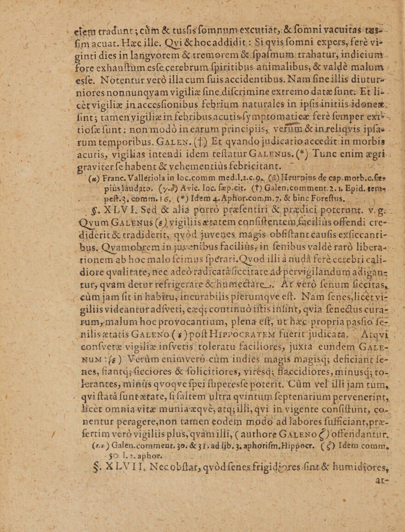 - Ux i: i m ginti dies in langvorem &amp;tremorem &amp; fpafmum. trahatur, indicium. ' fore exl hauftum 'es(e cerebrum. Ífpiritibus- animalibus; &amp; valdé malum . esífe. N otentur veró illacum fuisaccidentibus. Nam fine illis diutur« - fint; tamen vigilia in. febribus acutisfymptomatie fere femper exi*- graviterfe habent &amp; vchementiüs febricitant, S cpi ng n x tut, qvam detar refrigerare &amp; humedre,. Ar ero fenum ficeitas, uM (e) Vetüm enimveró.ciim indies maágis magisq; i deficiant 1e-. nes, fiantá; ficciores &amp; folicitiores, y yit esd;. Haccidiores, minusq; to- lerantes, mintis qvoqvefpei fuperesfe porerit. Cüm vel illi jam tum, nentur peragere,non tamen eodem modo ad labores fufficiant,pra- - $0: l.2. ges i S. XLVII, Nec übflai, qvódfenes frigidiores finc humidiores,.