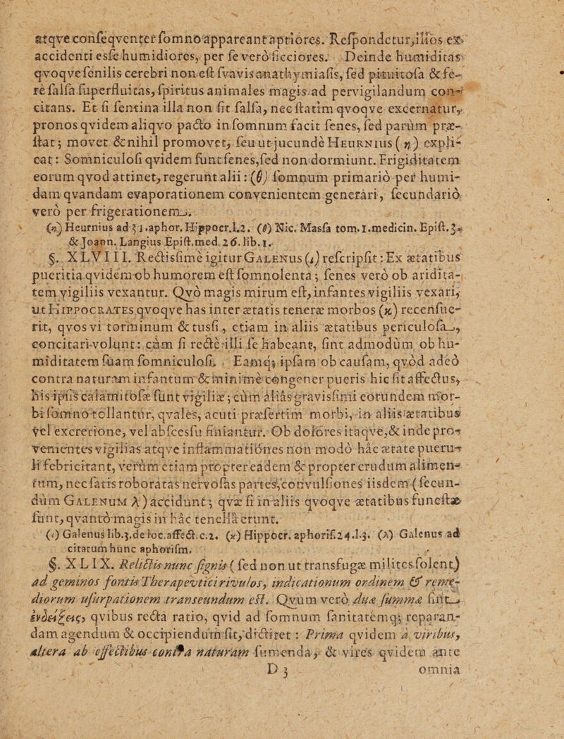 E : ; AS f d we ) e 5 ;j A LS - [n ; i citans. Et (i fentcina. illa non fit falfa, nec ftatim qvoqve: excerna ftat; movet &amp;nihil promovet; feu utjucundé HeunNius (4) expli* , &amp; Joann. Langius Epift. med. 2 6. lib.r.. S. XLVIIL Redisfime i igitur! GarzNus () ceferipfi: T. &amp;tatibus tem yigiliis vexantur. Qv magis mirum eft, nte vigiliis vexari; concitari.yolunt: càm fi recte: illi fe Habeant, fint admodüm obhu- o. tum, necfattsroborátasnervofas partes;jconvulfiones iisdem. (fecun- (2 Galenus Tib.s.deloc.affect.cia. (2) xe sphorit 24. ] i [S GAlceg ad citatum hünc aphorifm, ^ $.XLIX. Reliflis nunc fegnis( (cd nonut itansfuga t inilises folent) dd geminos fontis T. berapevtitiriuulos, indicationum ordinem. €$ remt- dam agendum &amp; occipiendum fit dictiret : Prima qvidem ; A vViribut, r rl