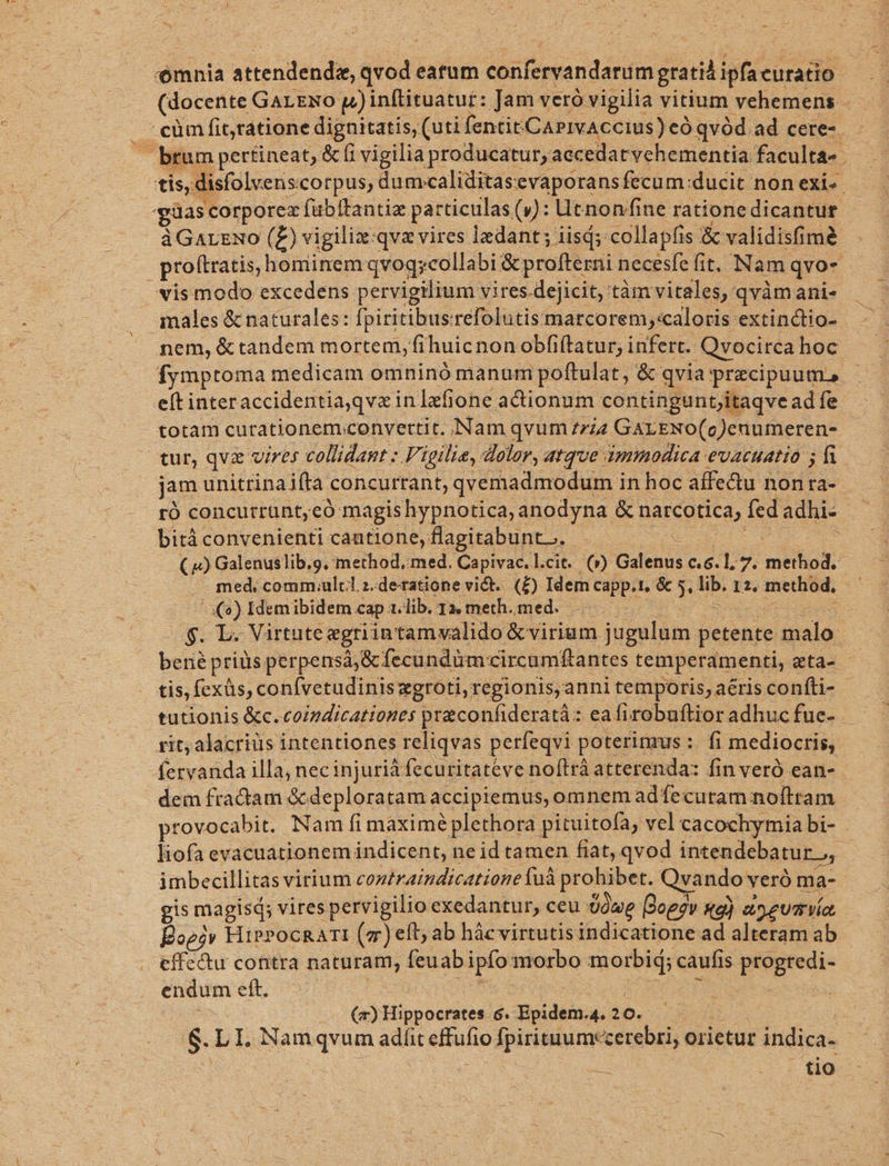ómnia attendendsz, Sta eatum deitiega c din gratià ipfacuratio (docente GarENo pinftituatur: Jam veró vigilia vitium vehemens | ^cüm fittatione dignitatis, (uti fentitCAPIvACcius) eO qvód ad cere-. - brum pertineat, &amp; f vigilia producatur, accedatvehementia. faculta» . | tis, disfolvens corpus, dumcaliditasevaporans fecum:ducit non exi. ias corporex fubltantiz particulas (9): Ut nonffine ratione dicantur àGarzuo (Z) vigiliz:qvz vires edant; iisd; collapfis &amp; validisfim proftratis, hominem qvoq;collabi &amp;proffersi necesfefit, Nam qvo- vis modo excedens pervigilium vires.dejicit, tàm vitales, qvàmanis males &amp; naturales: fpiritibus: refolutismatcorem;:caloris extinctio- | nem, &amp;tandem mortem, fihuicnonobfiftatur, infert. Qvocirca hoc Ífymptoma medicam omninó manum poftulat, &amp; qvia przcipuum, - eftinter accidentia,qvz i inlefione actionum contingunt,itaqve adíe - totam curationem convertit. Nam qvum zzzz GALENO(c)enumeren- tur, qvz vires. collidant : Figilie, dolor, atque : dmmodica evacuatio 5 jam unitrinaifta. concurtant, qvemadmodum in hoc affectu non ra- ró concurrunt,có magishypnotica, anodyna &amp; parcotica, fed adhi- bitá convenienti cautione, flagitibunte. ; ( «) Galenus lib.o, method, med. Capivac.l.cit. (v) Gulenis c6. 1, 7. method. med, comm.ulcl.z.de-ratione vict. (£) Idem capp.t. &amp; » e 12. method, ; o) Idemibidem cap. 1.lib. 1, meth..med. 4$. L. Virtute egri intamvalido &amp; virium jugulum petente malo: bené priüs perpensá,&amp; fecundüm circamftantes temperamenti, eta- tis, fexüs, conívetudinis zgroti, regionis, anni temporis, aéris confíti- tutionis &amp;c. coipdicationes preconfideratà: eafirobuftior adhuc fue- rit; alacriüs intentiones reliqvas perfeqvi poterimus: fi mediocris, fervanda illa, nec injuriá fecuritatéve noftrà atterenda: fin veró ean- dem fradtam &amp;. pui accipiemus, omnem adíecutam noíttam provocabit. | Nam fi màximé plethora pituitofay vel cacochymia bi- liofa evacuationem indicent, ne id tamen fiat, qvod intendebatur.,, : imbecillitas virium cozéraindicatione füà prohibet. Qyando veró ma- gis magisd; vires ;pervigilio exedantur, ceu Üówe Doe?v xe) a^ eum VÉ, Eoei» HiePocRaTI (m )eft; ab hácvirtutis indicatione ad alteram ab effectu contra naturam, feuab ipfo: morbo morbid; caufis ptognedie endum e eft. | (m) Hippocrates. 6. Boidem; 420. — tio