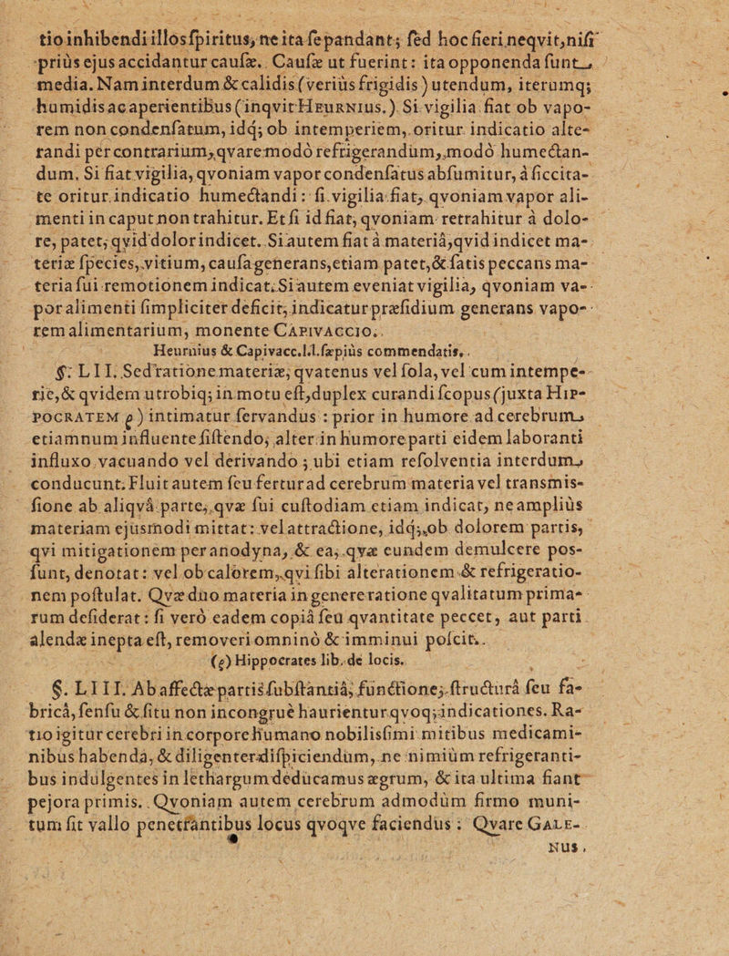 | tio inhibendi illosfbiriruss ne nid Gru tu fed bac T neqvitnift spriüs ejus accidantur caufz.. Caufz ut fuerint: ita opponenda funt, media. Nam interdum &amp; calidis (veriüs frigidis) utendum, iterumq; humidisacaperientibus (inqvit: HrunNIUs.).Si- vigilia. fiat ob vapo- rem non i condenfatum, idá; ob intemperiem, oritur. indicatio alte- . randi pércontrarinmsqvaremodó refrigerandüm,.modó. humectan- dum. Si fiat vigilia, qvoniam vapor condenfatu: sabfümitur, à ficcita- te oritur.indicatio humeclandi: fi.vigilia.fiat, qvoniam vapor ali- menti in caput. nontrahitur. Etfi idfiat; qvoniam retrahiturà dolo- — re, patet; qvid dolorindicet..Siautem fiatà materiáà;qvid indicet ma-; CO FBgio [pecies, vitium, caufagenerans,etiam. patet,&amp; fatis peccans ma-: teria fui remotionem indicat; Siautem eveniatvigilia, qvoniam va-- poralimenti fimpliciter deficit; indicatur prefidium generans vapo-: rem alimentarium, monente CAPIVACCIO.,. | Heurnius &amp; Capivacc.l.l.fepiüs commendatis, . $: L 1I. Sedtationemateriz; qvatenus vel fola, vel cum intempe-- rie, &amp; qvidem utrobiq;i inmotu eft duplex curandi Ícopus (juxta Hip»- POCRATEM p) intimatur fervandüus : : prior in humore. ad cerebrum, etiamnum influente fiftendo;. alter in humore parti eidem laboranti . influxo.vacuando vel derivando ; ubi etiam refolventia interdum. | A «onducunt;Fluitautem feu. firuirad cerebrum materia vel transmis- — fione ab aliqvá parte;.qva fui cuftodiam etiam indicat, ne ampliüs materiam ejusmodi mittat: velattractione, idds,ob dolorem partis, qvi mitigationem peranodyna, &amp; ea;.qva cundem demulcere pos- funt, denotat: vel.ob calerem,.qvi fibi alterationem.&amp; refrigeratio- . nem poftulat. Qvz dito materia in genereratione qvalitatum prima rum defiderat : fi veró eadem copiá fea qvantitate peccet, aut parti. alende ineptaeft, removeriomninó &amp; imminui perum. EO! Hippocrates. lib.de locis. 6: LII Abaffecte partis fibftantiá; fünthone; ftrudtur íi 5e. rich fenfu fiti non incongrué haurienturqvoq;indicationes. Ra- tio igitur cerebri in corporeliumano nobilisfimi.mitibus medicami- nibus habenda, &amp; diligenterdifpiciendum,. ne nimiüm refrigeranti- bus indulgentes in lethargum deducamus agrum, &amp; ita ultima fiant- pejora primis.. Qvoniam autem. cerebrum admodüm firmo muni-- tum hit vallo PSpeemu A locus qvoqve faciendus : | Qvare GALE-. ; Nus, W