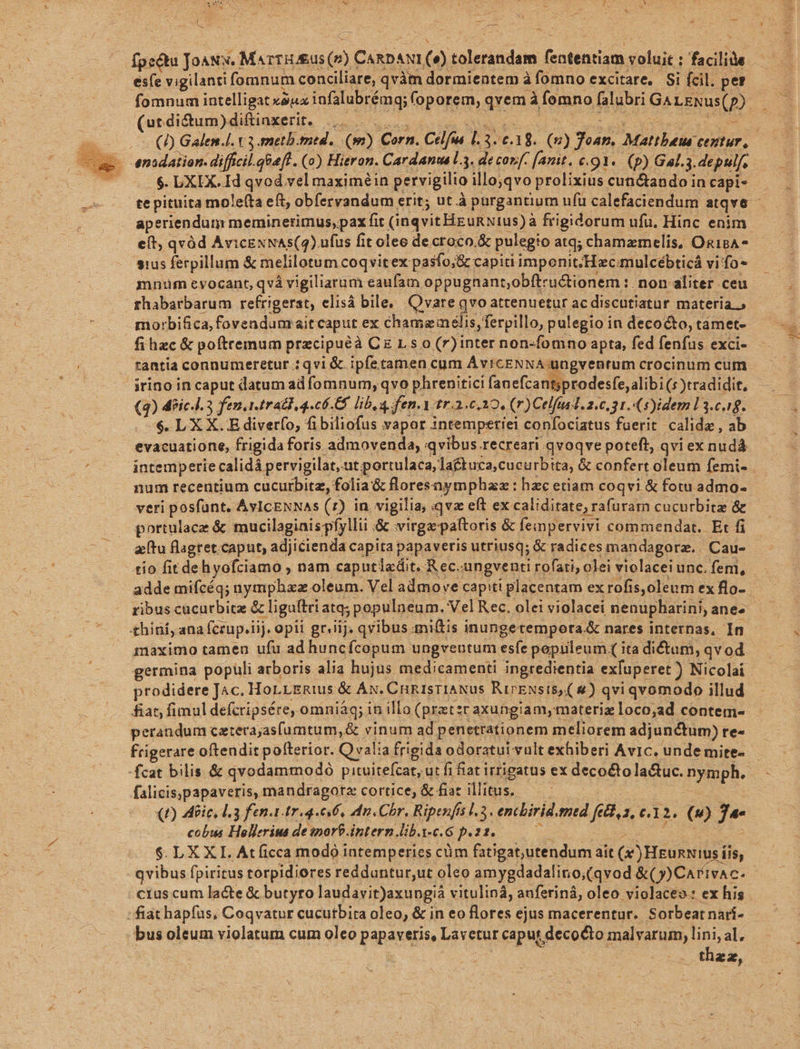 E fpeétu JoaNx. Marru &amp;us (v) CARD. ANI S tolerandam fententiam xolaic: ; facilis esfe vigilanti fomnum conciliare, qvàm dormientem à àfomno excitare, Si fcil. pe? fomnum intelligat xóux infalubréng; foporem, irem E! fomno falubri G4 LENus(p) (ut. di&amp;um) diftinxerit. - enidaiion. difficil.qGaft. (o) Hieron. Cardanta l3. de conf. fanit. c. :91«. (p) Gal.3.depulf, . $. DXIX. Id qvod vel maximéin pervigilio gus prolixius cun&amp;tando in capi- te pituita mole(ta eft; obfervandum erit; ut à purgantium ufu calefaciendum atqve - aperiendum meminerimus, pax fit (inqvit Heunxtus): à frigidorum ufu. Hinc enim eít, qvóüd AvicExNAs(4) ufus fit olee de.croco.&amp; pulegio atq; chamamelis, Osg18A* sius ferpillum &amp; melilotum coqvit ex pasfo,&amp; capiti imponit; Hecmulcébticá vi: fo» mnum evocant, qvà vigiliarum eaufam oppugnant,obftru&amp;ionem: .non aliter ceu fhabarbarum refrigerat, elisá bile, Qvare qvo attenuetur ac discutiatur materia.» morbifica, fovendum ait caput ex chamemelis,ferpillo, pulegio in decocto, támet- fi hzc &amp; poftremum przcipuéà CzLso(r)inter non-fomno apta, fed fenfus exci- rantia connumeretur :qvi &amp; ipfetamen cum AYICENNA üngvenrum crocinum cum (4) 4fic.i. 3 fen.1.trad, 4.06.6 lib a fen. Yitr.2.6,10, (r)Celfast. 20,31. (5)idem L3.c.18. $. L XX.E diverfo, fibiliofus vapor intemperiei confociatus fuerit calidz , ab evacuatione, frigida foris admovenda, «qvibus recreari qvoqve poteft, qvi ex nudá iatemperie calidà pervigilat, ut portulaca,laftuca,cucurbita, &amp; confert oleum femi- num recentium cucurbitz, folia &amp; flores aymphaz : hzc etiam coqvi &amp; fotu admo- veri posfünt. AvICENNAs (7) in. vigilia, qvz eft ex caliditate; i rafuram cucurbitz &amp; portulacz &amp; mucilagiaispfyllii .&amp; virgzpaftoris &amp; fempervivi commendat. Et fi aftu flagtet.caput, adjicienda capita papaveris utriusq; &amp; radices mandagorz. . Cau- tío fit dehyofciamo , nam caputlxdit. Rec. ungventi rofati, olei violacei unc. fem, adde mifcéq; nymphaxz oleum. Vel admove capiti placentam ex rofis,oleum ex flo- thiní, ana fcrup.iij. . opii griiij. qvibus.miftis inungetempora.&amp; nares internas, In maximo tamen ufu ad huncícopum ungventum esfe poprileum (ita dictam, qvod prodidere Jac. HoLLERius &amp; ÁN. CHRISTIANus RirENsiS) (s) qviqvomodo illud &amp;at, fimul defcripsére, omniáq; in illo (pratzc axungiamymateriz loco;ad contem- perandum catera;asfumtum,&amp; vinum ad penetrationem meliorem adjunctum) re- frigerare oftendit pofterior. Qvalia frigida odoratui vult exhiberi AvIc. unde mite- -fcat bilis. &amp; qvodammodó pituitefcat, ut fi fiat irrigatus ex decoétola&amp;tuc. nymph. falicis,papaveris, mandragotz cortice, &amp; fiat d E (£) eic, d. 3 fen. tr 4. 6. dn. Chr. Ripenfis l.3. encbirid. mtd fed,s, c.12. (9) Je cobus Hellerius de inor$-intern.lib.i-c.G p.22. $.LXXL Atficca modó intemperies cüm fatigat,utendum ait (x)Heunwius f iis, qvibus fpiritus torpidiores redduntur,ut oleo amygdadalino,(qvod &amp;(y)Carivac. cius cum lacte &amp; butyro laudavit)axungià vitulinà, anferiná, oleo violaceo: ex his : fiat hapfus, Coqvatur cucutbira oleo, &amp; in eo Rores ejus macerentur. Sorbeatnarí- bus oleum violatum cum oleo papaveris, Lavetur caput decocto malvarum, lini, al, thzz,