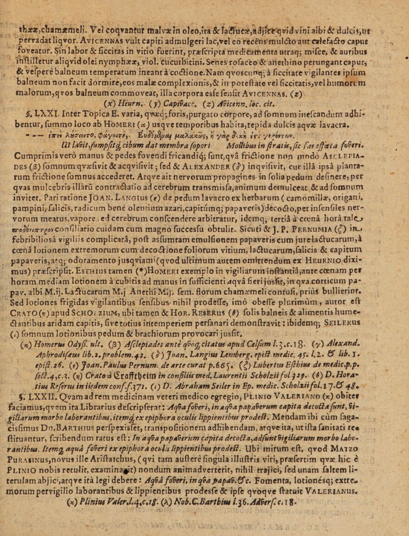 * c 4 3 | /'thex chamemeli. Yd coqvantüt ahi oleoita &amp; ftfaeo A diferqrids vini jail &amp; Budyer - pervadat liqvor. AvICENNAS vult capiti admulgeri lac,vel eo recens mulá&amp;oaut calefacto caput . foveatur. Sin labor &amp; ficcitas in vitio fuerint, prafcri ipt: mediéaimeüita utraq; mifce, &amp; auribus - anfllerur aliqvid olei nympha, viol. éucurbitini. Senes rofaceo &amp;r atiethino perungant caput, &amp;'vefperébalneum temperatum ineant àcoctione.Nain qvoscumq:à ficcitate vigilantes om balneum non facit dormire;eos malx complexionis, &amp; i in poteftate vel fsciarioelbumo im , tualüraigvos valneum. commoveat; illacorpora esfefeafit AvicENNAs, (2): (x) Heurp.- (5). Capifacr, (z) Meicenn, lec. cit. $. LXXI Ioter Topica E. varia, qvxó; foris,purgato corpore, ad (omnum:inefcandunr adhi- bentur, fammo loco ab HoMERI («) usqve temporibus habitatepida dulcis aqvi tivactd, : b eu m Aseonro, Quryotr£s. Év2* *udpeu Mars) 5 yede Quasi igo ytbáyzen. ; t lieit fumpfitá, cibum dat membra fopori..— Mollibus in flratis, fic fas effata beris Cumprimis veró manus &amp; pedes foveudi fricandid; funt,qvà fri&amp;ione nan modó AscrErtA- pEs (8) fomnum qvzfivit &amp; acqvifivit ; fed &amp; ALEXANDER (2) inqvifivit, cur illà ipsà pianra- rum frictione fomnus accederet. Atqve ait nervorum propagines in folia pedum definere; pet qvas; müulcebrisillàrü contractatio ad cerebrum transmisfajanimum demulceat. &amp; ad fomnum pampini;falicis, radicum bene olenriumazari;capitmq; papavetis)décocto;per infenüiles net« . wodbwiz reovConfiliatio cuidam cum magno fuécesfu obtulit. Sicuti &amp; J. P. PERNUMIA (Q) in. -. febribiliosá vigiliis complicatá, poft asfümtam emulfionem papaveris eum jurelactucarum;à ccená lotionem extremorunr cum decoctionefoliorum vitium; la&amp;tucarum;falicis &amp; capitum , papareris,atq; odoramento jusqviami(qvod ultitiuim autem omittendum ex HrukNIO.dixi«- gnus) przfcripfit. Esrátustamen (*)HoMgntI exemploi in vigiliarum; pftántiàjante ccenam pet horam mediam lotionem àcubitisad manus in fufficienti aqvá fieti jusfit, imqva;corticum pa- . . Sed lotiones frigidas vigilantibus fenfibus- nihil prodeffe, i imó obeffe plurimüm , autor eft ' CRATO(s)apudScHO.ziuM, ubi tamen &amp; Hon. ResERus (4) folis balneis &amp; alimentis hume-s - ctantibus aridam capitis, (ivetotius intemperiem perfanari demonftravit ; POMA SziLERus () fomnum lotionibus pedum &amp; brachiorum provocari jusfit, (2) Homerus Odyfé ult, (8) Afclepiades anté q9oq, citatus apud Celfam L j.61 8. $3 diti AAphrodifeun lib.a, problem.g2, (4) Joan. Langius Lemberg. epist. medic, 45. 2. € lib. 1. epifL 2f. (0) goan.Pàulus Pernum.: de arte curat p.663. (Q) Lubertus Eflbius de medic.p.p. fé£l.4,0.3. (n) CFatoà Grafftbeim in conflits sed. Laurentii Scholzii fol 329. (6) D. Hora* tius Referts inm iisdem conf. 371. (4) D: Mbrabam Seiler in Ep. medic. Scbolziifol.3 7.8 48. ju LXXIIL, Qvam ad rem medicinam veteri medico egregio; PLINIO VALERIANO (x) obiter - | faciamusq vem ita Librarius defcripferat: 4494 foferi, in a492 papaberum capita detotía t furit, fi- piliarum morbo laborantibus itemd ex epipbora oculis lippientibus prodest; 'Mendamibi cüm faga- isfimus Dn,BARTRI0s perfpexisfet, transpofitionem adhibendam, atqve'ita, ut ifta fanitati ree ftituantur, fcribendum ratus e(t: Jm agfa papaberum capita decocla adfuntigiliarum morbo labc- rantibus. Iterng aquá foteri ex epipborA oculà lippientibus prodest. Vbi mirum eft, qvod Mar120 Punasixus,novus ille Ariftatchus, (qvi tam aufteré fingula illuftris viti praefertim qvz. hic € PLINIO nobis retulit, examinagit) nondum animadvertetit, nihil: trajici; fed unam faltem li- | terulam abjici;atqve ità legi debere? 4264 foferi, in 464 Papat.Cf c. Fomenta, lotionésq; extre» - morum pervigilio laborantibus &amp;lippientibus prodesfe &amp; ipfe qvoqve ftatuit VALERIANUS, M