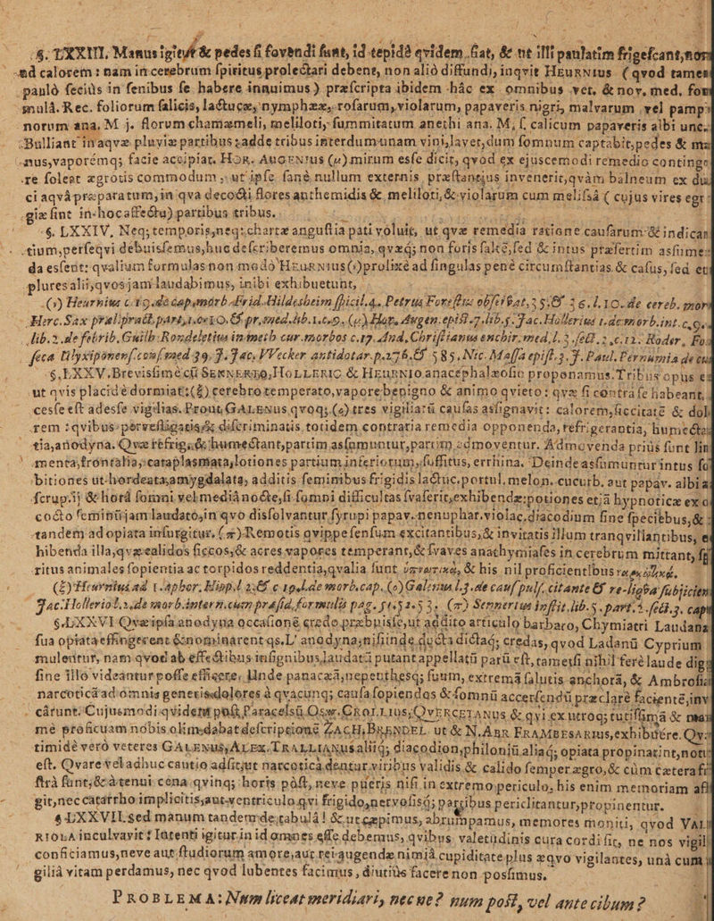 Xx , Iu ; f Ü - zn f j 85: LXXRITL, Mamaigieuf pedes i fovndi fant, id tepidà qvidem fat, &amp;&amp; nt illipsulatim Rigefcantne -&amp;d calorem : nam ir cerebrum fpiritus prolectati debent, non alió diffundi, iuqvit HEunNius (qvod tam: .panló fecids in fenibus fe. habere innuimus) przícripta ibidem .hác ex omnibus .vet, &amp;n or, med, fo morum ana, M. j. florum charizmeli, meliloti; fummitatum aneihi ana. M, f, calicum papaveris albi unc; :Bulliant inaqve pluyiz partibus yadde tribusinterdumunam vini,layet, dum fomnum captabit;pedes &amp; n (musvaporémq; facie aceipíar. Hog. AngrN!us (v) mirum esfe dicit qvod ex ejuscemodi remedio continge re foleet zgrous commodum ; ut'ipfe fan&amp; nullum externis, praftanrjus invenerit qvàm balneum ex di ci aqvápreparatum,in qva decodii loresanthemidis &amp; meliloti,&amp;.violartum cum melifsá ( cujus vires egt: .gixfint in«hocaffeGu) partibus tribus. | i | T 1 oa ME, : 6. LXXIV, Neq; temporis,nequchartz anguftia pati voluit, ut qvz remedia ratiane.caufarum-&amp; indicar da esfeut: qvaltum formulasnon medo H EuüRNIUS (Oprol xé ad fingulas pene circu mffantias. &amp; cafus, fed et ,pluresali ;qvosjam laudabimus, inibi exhibuetunr, E | : (9) Heurnius ct 9«dà Gapymarb. Frid. Hildesheim fhicil. 4. Petrta Foreflis obJctRat,a 5:8 2 6. L 10. de cereb. gor dHerc.Sax prielipraéL parti eeyo.G pr, med. hb. A. es9 . (p) Hora dugen: epist -7.lib.g. dac. Hollerima 1.demnorb.int. CQ lib. 2 de febrib, Guilb:Rondeletius imametb cur.mortos c.q2. dud. Chriffianus enchir. med, 1.5 [68.2 11: Roder, Fo. (feet Lily xipinenfcouf saed 39.7.7 ac. VVecker antidotar. pag. 585. Nic. Ma[ja epift. 2 Y. Pat. Per umi a JENA (CS, EXXV.Brevisfimecü Sgms Exno;HorLERic &amp; HeunNIO anacephaleofie propenam us.Tribusopus 4 t qvis placidédormiat;(£) cetebrotemperato,vaporebenigno &amp; animo qvieto: qva fi contra fe habeant, cesfe eft adesfe vigilias. Prout GALENus qv0q; (c) tres vigiliarü caufas asfignavit: calorem,ficcitate &amp; dol. rem :qvibus:pervefligatiss difcriminatis. totidem contratia remedia opponenda, réfri gerantia, hu nmieéto tia,anodyna. Qva téfrig; Gi bumectant;partim asfnmuntur;partit zómoventur. Admovenda priüs funt is menta;frontalia;cataplasniata;lotiones partium jnferiorumyfuffitus, errhina, Deindeasfumunturintus fa 'bitiones üt-hordeatzamygdalata; additis femimibus frigidis laCtüc.portul, melon. cucurb. aut papav. albia Kcrupi] &amp; horád fogani vel m ediànoGte,fi fumpi difficultas (vaferit,exhibendz:potiones etjà hypnotice ex o co&amp;o feminüjam laudatósin qvo disfolvantur fyrupi pa pav..nenuphar.violac,dracodium fine fpecitbu s,&amp;: «tandem ad opiata infurgitur, ( 4) Remotis avippefenfum excitantibus,&amp; inviratis illum tranqvillantibus, hibenda illa,qvacealidos ficcos;&amp; acres vapores temperanr,&amp; fvaves anathymi iafes in cerebro m mittant, ff ritus animales fopientia ac torpidos reddentia,qvalia funt /zrazixa, &amp; his nilproficientibusraa ue, — (EyHfeurniui ad V-apbor, Eipp.l 2:88 c ag l.de morb.cap. (o) Gales L3. canf pulf. citante EX re-ligba fobiicitn gcHolleriol.s da morb.inter niam pra fid formulis pag. gti$2.3 3«. (m) Sernmertus infit lib.s. p m fa. ja $LXXVI- Qveip(a anodyua Qcca(ion&amp; credo prabpisfe,ut addito articulo ba tbaro, Chymiatri Laudana fua opiataeffingecent &amp;nominarent qs, anadyna;nifiinde ducta diclad; credas, qvod Ladanü Cyprum. muledtur, nam qvod ab effectibus infignibusaudatzi putantappellatü parü e(t, tametfi nihil fere laude dig fine illo videantur poffe effisere, Inde panaczá;nepenthesd; fuum, extrema (alutis anchorá &amp; Ambrofia narcoticáad:omnis generisdolores àqvacung; caufafopiendos &amp; fomnü accerfendtü pr zclaré ficienté inv cárunt; Cujusmodi-qvident po P'aracelsüiOsw.Ckor.L10s;QvERCETANUS &amp; qvi ex ntrog; tutiflamia &amp; paa) mé pro ficuam nóbis oli medabat defcri prions ZA cH LDRENDEL. ut &amp; N.Ànx FRAMBESA Rmus, exh ibi£re:Os timide veró veteres GALENUS; ALEx. Tn ^LLIANUuS alii qd iacodion;p hiloniüalia ó; opiatd propinatintyn ons eft. Qvareveladhuc cautio adit;ut naccotica dentur viribus validis. &amp; calido femperzgro,&amp; cüm Czterafi N * flrà fant; &amp;cà tenui cena qving; horis poft, neve pueris nifi in Pissddedl ai lou ERR gi neccarátrboim plieitisyautwentriculo qvi fe igido,netvofisá; parribus periclitanturpropinentur. 1 4 UXXVILsed manum tandenrde;tabuld! &amp; ut cepimus, abrumpamus, memotes moniti, qvod VAL Rt0LA inculvavit? Iatenti igiturin id omnes effc debemus, qvibus. valetüdinis cura cordi fit, ne nos Me conficiamus,neveaut;ftudiorum amore;aur reigugendz nimià cupiditate plus &amp;Qvo vigilantes, unà cum: gilià vitam perdamus; nec qvod lubentes facimus , diutiüs facere non posfmus.