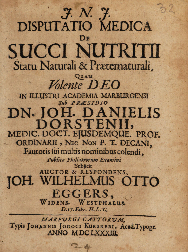 * IN ILLUSTRI ACADEMIA MARBURGENSI DN. JOH. DANIELIS MEDIC. DOCT. EJUSDEMQUE. PROF. ORDINARII, Neg Non V. X DECANI, Publico Phili atrorum Examini Subjicit AUCTOR Sc RESPONDENS, .JDTTO WIDENB. WesTPHALUS. D.ij.Febr. H. L. C. MARPVRGl CATTORVM, Typis Johannis JoDocr Kuksneri, Acad/Typoer, ANNO MDCLXXXIH