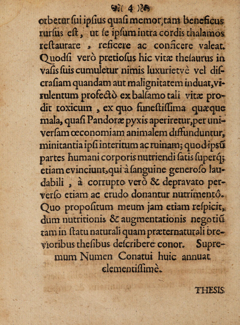 orbetur fui ipfius qua (i memor, tam beneficus rurfus e fi:, ut fe ipfum intra cordis thalamos reftaurare » reficere ac conficere valeat. Quodfi vero pretiofus hic vita: theiaurus in vafis.fiiis cumuletur nimis luxurietve vel di£ crafiam quandam aut malignitatem uiduaf,vt» rulentum profedb ex balfamo tali vitae pro¬ dit toxicum , ex quo funeftifiima quaque mala, quafi Pandorae pyxis aperiretur,per uni- veriam oeconomiam animalem diffunduntur, minitantia ipfi interitum ac ruinam j.quodipsiS partes humani corporis nutriendi fatis (uperq; etiam evinciunt,qui a (anguine generofb lau¬ dabili a corrupto vero & depravato per- verfo etiam ac crudo donantur nutrimento. Quo propofitum meum jam etiam refpicit, dum nutritionis & augraentationis negotiu tam in fiatu naturali quam praeternaturali bre¬ vioribus thefibus deferibere conor. Supre¬ mum Numen Conatui huic annuat clemenciflime»